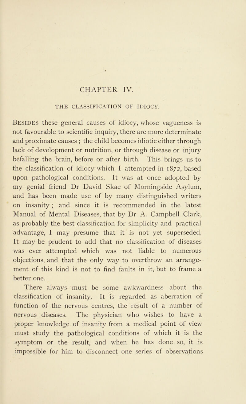 THE CLASSIFICATION OF IDIOCY. Besides these general causes of idiocy, whose vagueness is not favourable to scientific inquiry, there are more determinate and proximate causes ; the child becomes idiotic either through lack of development or nutrition, or through disease or injury befalling the brain, before or after birth. This brings us to the classification of idiocy which I attempted in 1872, based upon pathological conditions. It was at once adopted by my genial friend Dr David Skae of Morningside Asylum, and has been made use of by many distinguished writers on insanity; and since it is recommended in the latest Manual of Mental Diseases, that by Dr A. Campbell Clark, as probably the best classification for simplicity and practical advantage, I may presume that it is not yet superseded. It may be prudent to add that no classification of diseases was ever attempted which was not liable to numerous objections, and that the only way to overthrow an arrange- ment of this kind is not to find faults in it, but to frame a better one. There always must be some awkwardness about the classification of insanity. It is regarded as aberration of function of the nervous centres, the result of a number of nervous diseases. The physician who wishes to have a proper knowledge of insanity from a medical point of view must study the pathological conditions of which it is the symptom or the result, and when he has done so, it is impossible for him to disconnect one series of observations