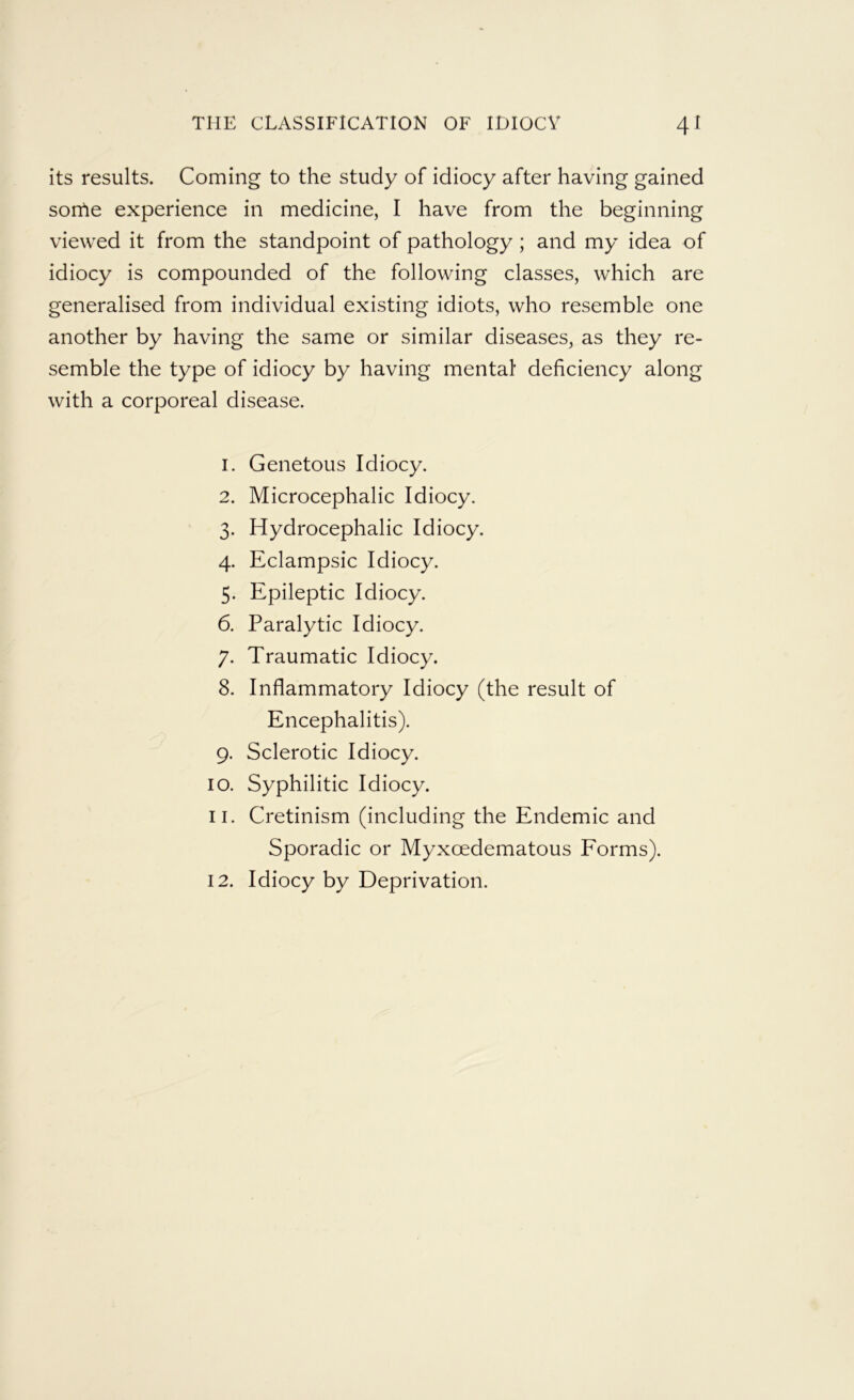 its results. Coming to the study of idiocy after having gained sortie experience in medicine, I have from the beginning viewed it from the standpoint of pathology ; and my idea of idiocy is compounded of the following classes, which are generalised from individual existing idiots, who resemble one another by having the same or similar diseases, as they re- semble the type of idiocy by having mental deficiency along with a corporeal disease. 1. Genetous Idiocy. 2. Microcephalic Idiocy. 3. Hydrocephalic Idiocy. 4. Eclampsic Idiocy. 5. Epileptic Idiocy. 6. Paralytic Idiocy. 7. Traumatic Idiocy. 8. Inflammatory Idiocy (the result of Encephalitis). 9. Sclerotic Idiocy. 10. Syphilitic Idiocy. 11. Cretinism (including the Endemic and Sporadic or Myxoedematous Forms). 12. Idiocy by Deprivation.