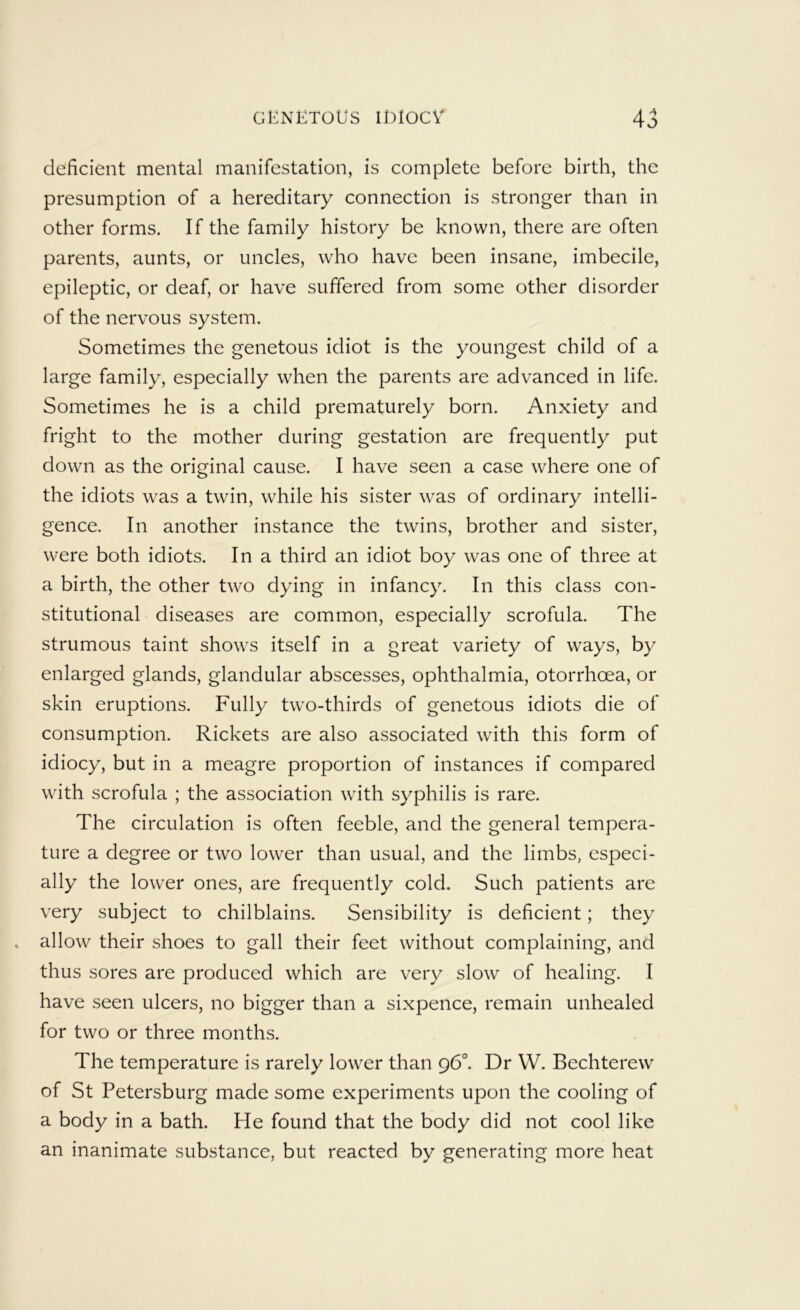 deficient mental manifestation, is complete before birth, the presumption of a hereditary connection is stronger than in other forms. If the family history be known, there are often parents, aunts, or uncles, who have been insane, imbecile, epileptic, or deaf, or have suffered from some other disorder of the nervous system. Sometimes the genetous idiot is the youngest child of a large family, especially when the parents are advanced in life. Sometimes he is a child prematurely born. Anxiety and fright to the mother during gestation are frequently put down as the original cause. I have seen a case where one of the idiots was a twin, while his sister was of ordinary intelli- gence. In another instance the twins, brother and sister, were both idiots. In a third an idiot boy was one of three at a birth, the other two dying in infancy. In this class con- stitutional diseases are common, especially scrofula. The strumous taint shows itself in a great variety of ways, by enlarged glands, glandular abscesses, ophthalmia, otorrhoea, or skin eruptions. Fully two-thirds of genetous idiots die of consumption. Rickets are also associated with this form of idiocy, but in a meagre proportion of instances if compared with scrofula ; the association with syphilis is rare. The circulation is often feeble, and the general tempera- ture a degree or two lower than usual, and the limbs, especi- ally the lower ones, are frequently cold. Such patients are very subject to chilblains. Sensibility is deficient; they allow their shoes to gall their feet without complaining, and thus sores are produced which are very slow of healing. I have seen ulcers, no bigger than a sixpence, remain unhealed for two or three months. The temperature is rarely lower than 96®. Dr W. Bechterew of St Petersburg made some experiments upon the cooling of a body in a bath. He found that the body did not cool like an inanimate substance, but reacted by generating more heat