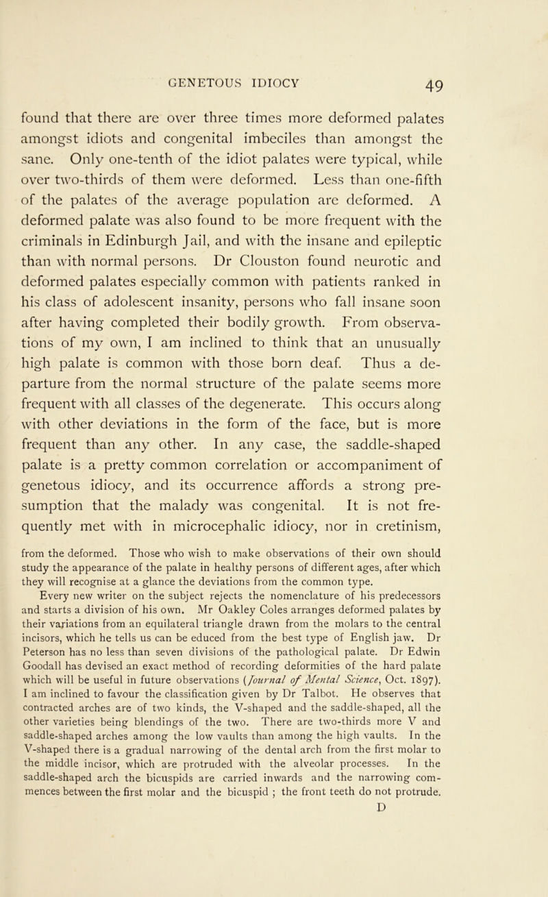 found that there are over three times more deformed palates amongst idiots and congenital imbeciles than amongst the sane. Only one-tenth of the idiot palates were typical, while over two-thirds of them were deformed. Less than one-fifth of the palates of the average population are deformed. A deformed palate was also found to be more frequent with the criminals in Edinburgh Jail, and with the insane and epileptic than with normal persons. Dr Clouston found neurotic and deformed palates especially common with patients ranked in his class of adolescent insanity, persons who fall insane soon after having completed their bodily growth. From observa- tions of my own, I am inclined to think that an unusually high palate is common with those born deaf Thus a de- parture from the normal structure of the palate seems more frequent with all classes of the degenerate. This occurs along with other deviations in the form of the face, but is more frequent than any other. In any case, the saddle-shaped palate is a pretty common correlation or accompaniment of genetous idiocy, and its occurrence affords a strong pre- sumption that the malady was congenital. It is not fre- quently met with in microcephalic idiocy, nor in cretinism, from the deformed. Those who wish to make observations of their own should study the appearance of the palate in healthy persons of different ages, after which they will recognise at a glance the deviations from the common type. Every new writer on the subject rejects the nomenclature of his predecessors and starts a division of his own. Mr Oakley Coles arranges deformed palates by their variations from an equilateral triangle drawn from the molars to the central incisors, which he tells us can be educed from the best type of English jaw. Dr Peterson has no less than seven divisions of the pathological palate. Dr Edwin Goodall has devised an exact method of recording deformities of the hard palate which will be useful in future observations {Journal of Mental Science^ Oct. 1897). I am inclined to favour the classification given by Dr Talbot. He observes that contracted arches are of two kinds, the V-shaped and the saddle-shaped, all the other varieties being blendings of the two. There are two-thirds more V and saddle-shaped arches among the low vaults than among the high vaults. In the V-shaped there is a gradual narrowing of the dental arch from the first molar to the middle incisor, which are protruded with the alveolar processes. In the saddle-shaped arch the bicuspids are carried inwards and the narrowing com- mences between the first molar and the bicuspid ; the front teeth do not protrude. D