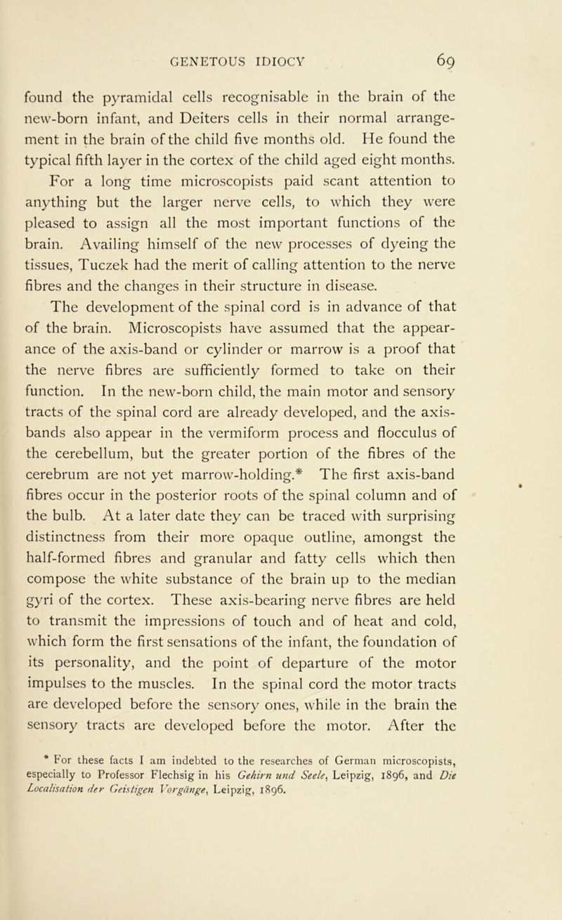 found the pyramidal cells recognisable in the brain of the new-born infant, and Deiters cells in their normal arrange- ment in the brain of the child five months old. He found the typical fifth layer in the cortex of the child aged eight months. For a long time microscopists paid scant attention to anything but the larger nerve cells, to which they were pleased to assign all the most important functions of the brain. Availing himself of the new processes of dyeing the tissues, Tuczek had the merit of calling attention to the nerve fibres and the changes in their structure in disease. The development of the spinal cord is in advance of that of the brain. Microscopists have assumed that the appear- ance of the axis-band or cylinder or marrow is a proof that the nerve fibres are sufficiently formed to take on their function. In the new-born child, the main motor and sensory tracts of the spinal cord are already developed, and the axis- bands also appear in the vermiform process and flocculus of the cerebellum, but the greater portion of the fibres of the cerebrum are not yet marrow-holding.* The first axis-band fibres occur in the posterior roots of the spinal column and of the bulb. At a later date they can be traced with surprising distinctness from their more opaque outline, amongst the half-formed fibres and granular and fatty cells which then compose the white substance of the brain up to the median gyri of the cortex. These axis-bearing nerve fibres are held to transmit the impressions of touch and of heat and cold, which form the first sensations of the infant, the foundation of its personality, and the point of departure of the motor impulses to the muscles. In the spinal cord the motor tracts are developed before the sensory ones, while in the brain the sensory tracts are developed before the motor. After the * For these facts I am indebted to the researches of German microscopists, especially to Professor Flechsig in his Gehirn imd Seele^ Leipzig, 1896, and Die Localisation der Geistigen Vorgange^ Leipzig, 1896.