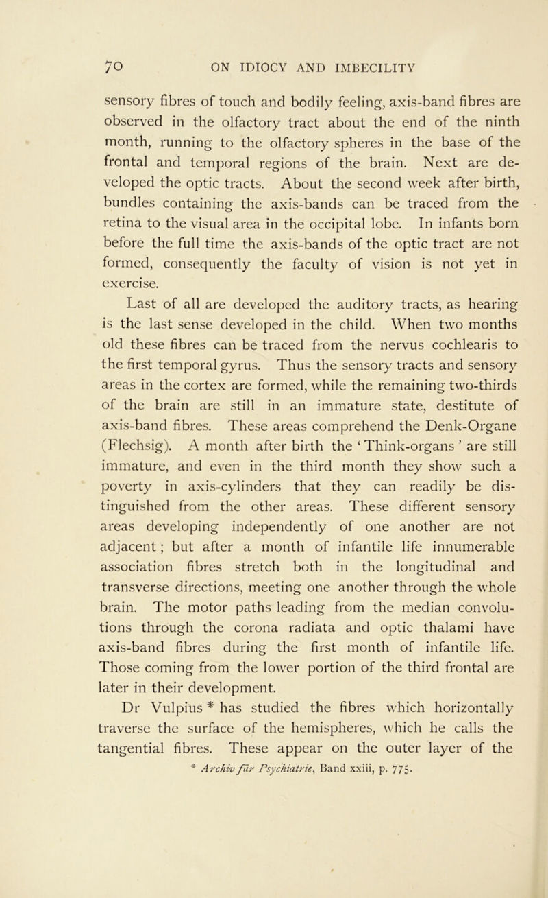 sensory fibres of touch and bodily feeling, axis-band fibres are observed in the olfactory tract about the end of the ninth month, running to the olfactory spheres in the base of the frontal and temporal regions of the brain. Next are de- veloped the optic tracts. About the second week after birth, bundles containing the axis-bands can be traced from the retina to the visual area in the occipital lobe. In infants born before the full time the axis-bands of the optic tract are not formed, consequently the faculty of vision is not yet in exercise. Last of all are developed the auditory tracts, as hearing is the last sense developed in the child. When two months old these fibres can be traced from the nervus cochlearis to the first temporal gyrus. Thus the sensory tracts and sensory areas in the cortex are formed, while the remaining two-thirds of the brain are still in an immature state, destitute of axis-band fibres. These areas comprehend the Denk-Organe (Flechsig). A month after birth the ‘Think-organs’ are still immature, and even in the third month they show such a poverty in axis-cylinders that they can readily be dis- tinguished from the other areas. These different sensory areas developing independently of one another are not adjacent; but after a month of infantile life innumerable association fibres stretch both in the longitudinal and transverse directions, meeting one another through the whole brain. The motor paths leading from the median convolu- tions through the corona radiata and optic thalami have axis-band fibres during the first month of infantile life. Those coming from the lower portion of the third frontal are later in their development. Dr Vulpius * has studied the fibres which horizontally traverse the surface of the hemispheres, which he calls the tangential fibres. These appear on the outer layer of the * Archiv fiiy Psychiatries Band xxiii, p. 775*