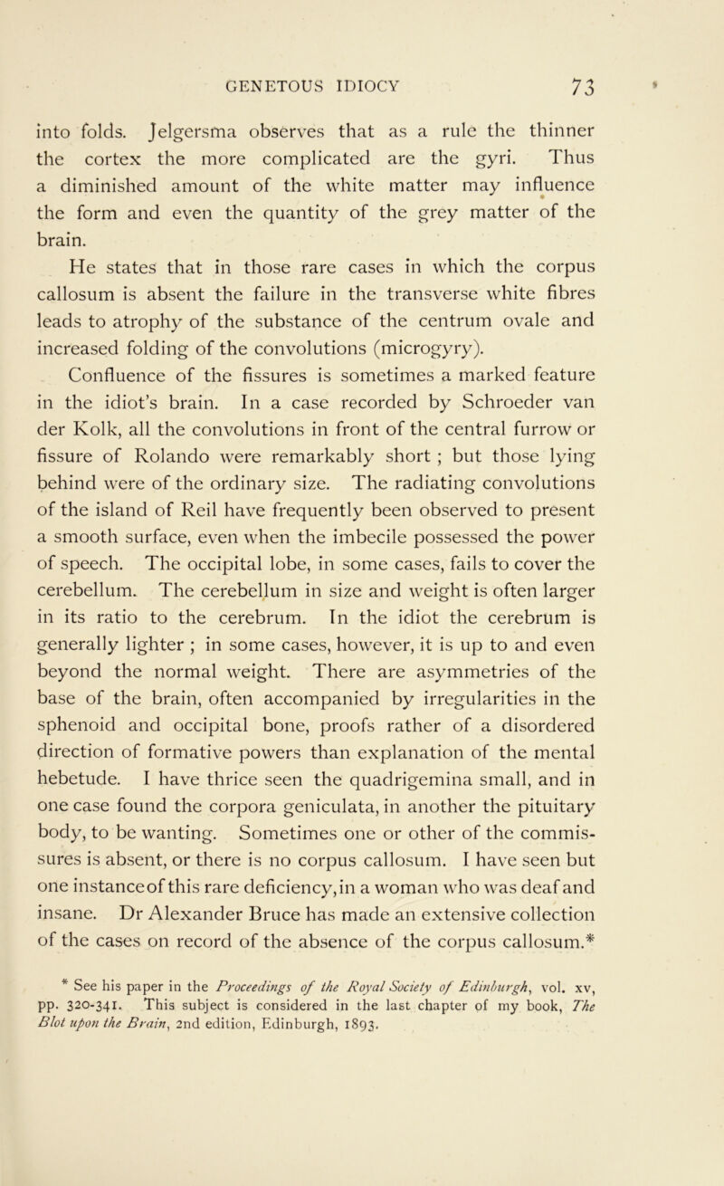 into folds. Jelgersma observes that as a rule the thinner the cortex the more complicated are the gyri. Thus a diminished amount of the white matter may influence the form and even the quantity of the grey matter of the brain. He states that in those rare cases in which the corpus callosum is absent the failure in the transverse white fibres leads to atrophy of the substance of the centrum ovale and increased folding of the convolutions (microgyry). Confluence of the fissures is sometimes a marked feature in the idiot’s brain. In a case recorded by Schroeder van der Kolk, all the convolutions in front of the central furrow or fissure of Rolando were remarkably short ; but those lying behind were of the ordinary size. The radiating convolutions of the island of Reil have frequently been observed to present a smooth surface, even when the imbecile possessed the power of speech. The occipital lobe, in some cases, fails to cover the cerebellum. The cerebellum in size and weight is often larger in its ratio to the cerebrum. In the idiot the cerebrum is generally lighter ; in some cases, however, it is up to and even beyond the normal weight. There are asymmetries of the base of the brain, often accompanied by irregularities in the sphenoid and occipital bone, proofs rather of a disordered direction of formative powers than explanation of the mental hebetude. I have thrice seen the quadrigemina small, and in one case found the corpora geniculata, in another the pituitary body, to be wanting. Sometimes one or other of the commis- sures is absent, or there is no corpus callosum. I have seen but one instance of this rare deficiency, in a woman who was deaf and insane. Dr Alexander Bruce has made an extensive collection of the cases on record of the absence of the corpus callosum.^ * See his paper in the Proceedings of the Royal Society of Edinburgh^ vol. xv, pp. 320-341. This subject is considered in the last chapter of my book, The Blot upon the Brain^ 2nd edition, Edinburgh, 1893.