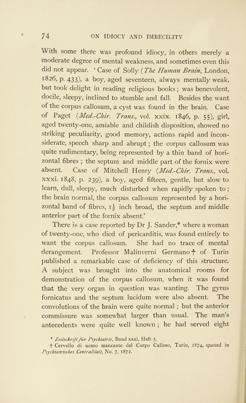 With some there was profound idiocy, in others merely a moderate degree of mental weakness, and sometimes even this did not appear. ‘ Case of Solly {The Human Brain^ London, 1826, p. 433), a boy, aged seventeen, always mentally weak, but took delight in reading religious books ; was benevolent, docile, sleepy, inclined to stumble and fall. Besides the want of the corpus callosum, a cyst was found in the brain. Case of Paget {Med.-Chir. Trans.^ vol. xxix. 1846, p. 55), girl, aged twenty-one, amiable and childish disposition, showed no striking peculiarity, good memory, actions rapid and incon- siderate, speech sharp and abrupt; the corpus callosum was quite rudimentary, being represented by a thin band of hori- zontal fibres ; the septum and middle part of the fornix were absent. Case of Mitchell Henry {Med.-Chir. Trans., vol. xxxi. 1848, p. 239), a boy, aged fifteen, gentle, but slow to learn, dull, sleepy, much disturbed when rapidly spoken to ; the brain normal, the corpus callosum represented by a hori- zontal band of fibres, ij inch broad, the septum and middle anterior part of the fornix absent.’ There is a case reported by Dr J. Sander,* where a woman of twenty-one, who died of pericarditis, was found entirely to want the corpus callosum. She had no trace of mental derangement. Professor Malinverni Germano *[* of Turin published a remarkable case of deficiency of this structure. A subject was brought into the anatomical rooms for demonstration of the corpus callosum, when it was found that the very organ in question was wanting. The gyrus fornicatus and the septum lucidum were also absent. The convolutions of the brain were quite normal ; but the anterior commissure was somewhat larger than usual. The man’s antecedents were quite well known ; he had served eight * Zeilschriftfilr Psychiatrie, Band xxxi, Heft 3. ■f Cervello di uomo mancante del Corpo Calloso, Turin, 1874? quoted in Psychiatrisches Centralblatt, No. 7? 1872.