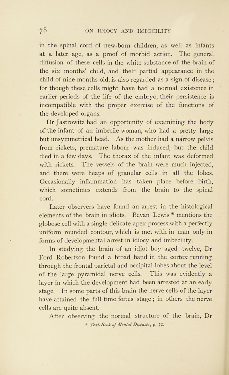 in the spinal cord of new-born children, as well as infants at a later age, as a proof of morbid action. The general diffusion of these cells in the white substance of the brain of the six months’ child, and their partial appearance in the child of nine months old, is also regarded as a sign of disease; for though these cells might have had a normal existence in earlier periods of the life of the embryo, their persistence is incompatible with the proper exercise of the functions of the developed organs. Dr Jastrowitz had an opportunity of examining the body of the infant of an imbecile woman, who had a pretty large but unsymmetrical head. As the mother had a narrow pelvis from rickets, premature labour was induced, but the child died in a few days. The thorax of the infant was deformed with rickets. The vessels of the brain were much injected, and there u^ere heaps of granular cells in all the lobes. Occasionally inflammation has taken place before birth, which sometimes extends from the brain to the spinal cord. Later observers have found an arrest in the histological elements of the brain in idiots. Bevan Lewis * mentions the globose cell with a single delicate apex process with a perfectly uniform rounded contour, which is met with in man only in forms of developmental arrest in idiocy and imbecility. In studying the brain of an idiot boy aged twelve. Dr Ford Robertson found a broad band in the cortex running through the frontal parietal and occipital lobes about the level of the large pyramidal nerve cells. This was evidently a layer in which the development had been arrested at an early stage. In some parts of this brain the nerve cells of the layer have attained the full-time foetus stage; in others the nerve cells are quite absent. After observing the normal structure of the brain. Dr * Text-Book of Mental Diseases^ p. 70.