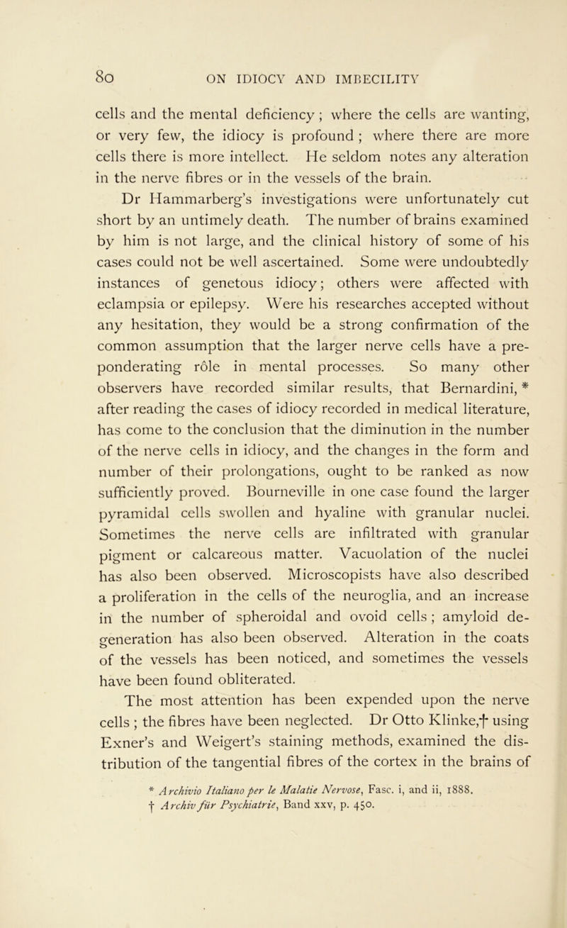 cells and the mental deficiency; where the cells are wanting, or very few, the idiocy is profound ; where there are more cells there is more intellect He seldom notes any alteration in the nerve fibres or in the vessels of the brain. Dr Hammarberg’s investigations were unfortunately cut short by an untimely death. The number of brains examined by him is not large, and the clinical history of some of his cases could not be well ascertained. Some were undoubtedly instances of genetous idiocy; others were affected with eclampsia or epilepsy. Were his researches accepted without any hesitation, they would be a strong confirmation of the common assumption that the larger nerve cells have a pre- ponderating role in mental processes. So many other observers have recorded similar results, that Bernardini, * after reading the cases of idiocy recorded in medical literature, has come to the conclusion that the diminution in the number of the nerve cells in idiocy, and the changes in the form and number of their prolongations, ought to be ranked as now sufficiently proved. Bourneville in one case found the larger pyramidal cells swollen and hyaline with granular nuclei. Sometimes the nerve cells are infiltrated with granular pigment or calcareous matter. Vacuolation of the nuclei has also been observed. Microscopists have also described a proliferation in the cells of the neuroglia, and an increase ill the number of spheroidal and ovoid cells ; amyloid de- o-eneration has also been observed. Alteration in the coats of the vessels has been noticed, and sometimes the vessels have been found obliterated. The most attention has been expended upon the nerve cells ; the fibres have been neglected. Dr Otto Klinke,-[- using Exner’s and Weigert’s staining methods, examined the dis- tribution of the tangential fibres of the cortex in the brains of * Archivio Italianoper le Malatie Nervose, Ease, i, and ii, 1888. f Archivfiir Psychiatric^ Band xxv, p. 450.