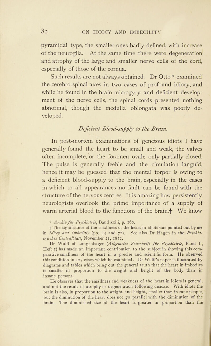 pyramidal type, the smaller ones badly defined, with increase of the neuroglia. At the same time there were degeneration and atrophy of the large and smaller nerve cells of the cord, especially of those of the cornua. Such results are not always obtained. Dr Otto * examined the cerebro-spinal axes in two cases of profound idiocy, and ' while he found in the brain microgyry and deficient develop- ment of the nerve cells, the spinal cords presented nothing abnormal, though the medulla oblongata was poorly de- veloped. Deficient Blood-supply to the Brain. In post-mortem examinations of genetous idiots I have generally found the heart to be small and weak, the valves often incomplete, or the foramen ovale only partially closed. The pulse is generally feeble and the circulation languid, hence it may be guessed that the mental torpor is owing to a deficient blood-supply to the brain, especially in the cases in which to all appearances no fault can be found with the structure of the nervous centres. It is amazing how persistently neurologists overlook the prime importance of a supply of warm arterial blood to the functions of the brain.*|' We know * Archivfiir Psychiatrie^ Band xxiii, p. i6o. t The significance of the smallness of the heart in idiots was pointed out by me in Idiocy a7id Imbecility (pp. 44 and 72). See also Dr Hagen in the Psychia- trisches Centralblatt.^ November 21, 1872. Dr Wulff of Langenhagen {Allgemeine Zeitschrift fiir Psychiatrie^ Band li, Heft 2) has made an important contribution to the subject in showing this com- parative smallness of the heart in a precise and scientific form. He observed this condition in 123 cases which he examined. Dr Wulff’s paper is illustrated by diagrams and tables which bring out the general truth that the heart in imbeciles is smaller in proportion to the weight and height of the body than in insane persons. He observes that the smallness and weakness of the heart in idiots is general, and not the result of atrophy or degeneration following disease. With idiots the brain is also, in proportion to the weight and height, smaller than in sane people, but the diminution of the heart does not go parallel with the diminution of the brain. The diminished size of the heart is greater in proportion than the