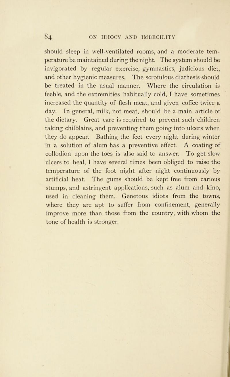 should sleep in well-ventilated rooms, and a moderate tem- perature be maintained during the night. The system should be invigorated by regular exercise, gymnastics, judicious diet, and other hygienic measures. The scrofulous diathesis should be treated in the usual manner. Where the circulation is feeble, and the extremities habitually cold, I have sometimes increased the quantity of flesh meat, and given coffee twice a day. In general, milk, not meat, should be a main article of the dietary. Great care is required to prevent such children taking chilblains, and preventing them going into ulcers when they do appear. Bathing the feet every night during winter in a solution of alum has a preventive effect. A coating of collodion upon the toes is also said to answer. To get slow ulcers to heal, I have several times been obliged to raise the temperature of the foot night after night continuously by artificial heat. The gums should be kept free from carious stumps, and astringent applications, such as alum and kino, used in cleaning them. Genetous idiots from the towns, where they are apt to suffer from confinement, generally improve more than those from the country, with whom the tone of health is stronger.