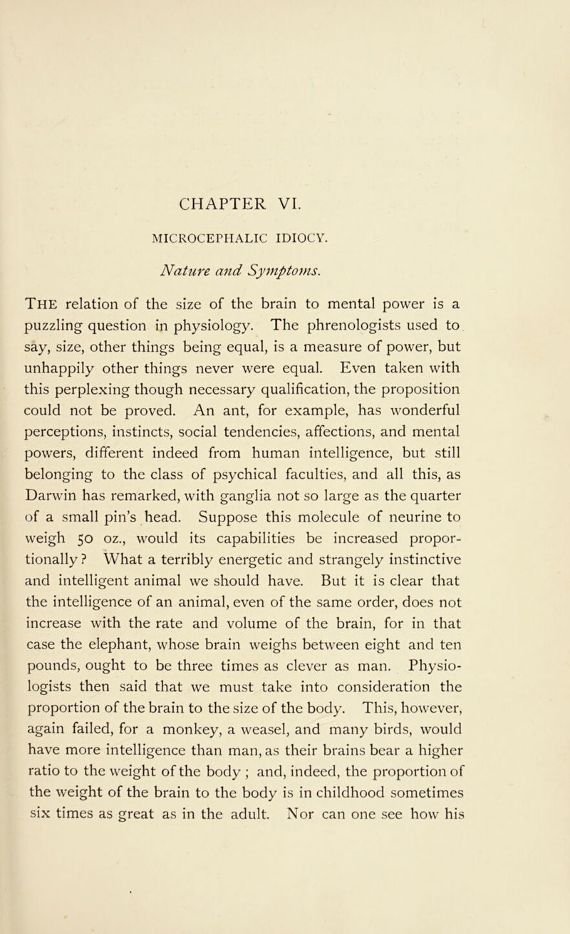 MICROCEPHALIC IDIOCY. Nature a7id Symptoms. The relation of the size of the brain to mental power is a puzzling question in physiology. The phrenologists used to say, size, other things being equal, is a measure of power, but unhappily other things never were equal. Even taken with this perplexing though necessary qualification, the proposition could not be proved. An ant, for example, has wonderful perceptions, instincts, social tendencies, affections, and mental powers, different indeed from human intelligence, but still belonging to the class of psychical faculties, and all this, as Darwin has remarked, with ganglia not so large as the quarter of a small pin’s head. Suppose this molecule of neurine to weigh 50 oz., would its capabilities be increased propor- tionally ? What a terribly energetic and strangely instinctive and intelligent animal we should have. But it is clear that the intelligence of an animal, even of the same order, does not increase with the rate and volume of the brain, for in that case the elephant, whose brain weighs between eight and ten pounds, ought to be three times as clever as man. Physio- logists then said that we must take into consideration the proportion of the brain to the size of the body. This, however, again failed, for a monkey, a weasel, and many birds, would have more intelligence than man, as their brains bear a higher ratio to the weight of the body ; and, indeed, the proportion of the weight of the brain to the body is in childhood sometimes six times as great as in the adult. Nor can one see how his