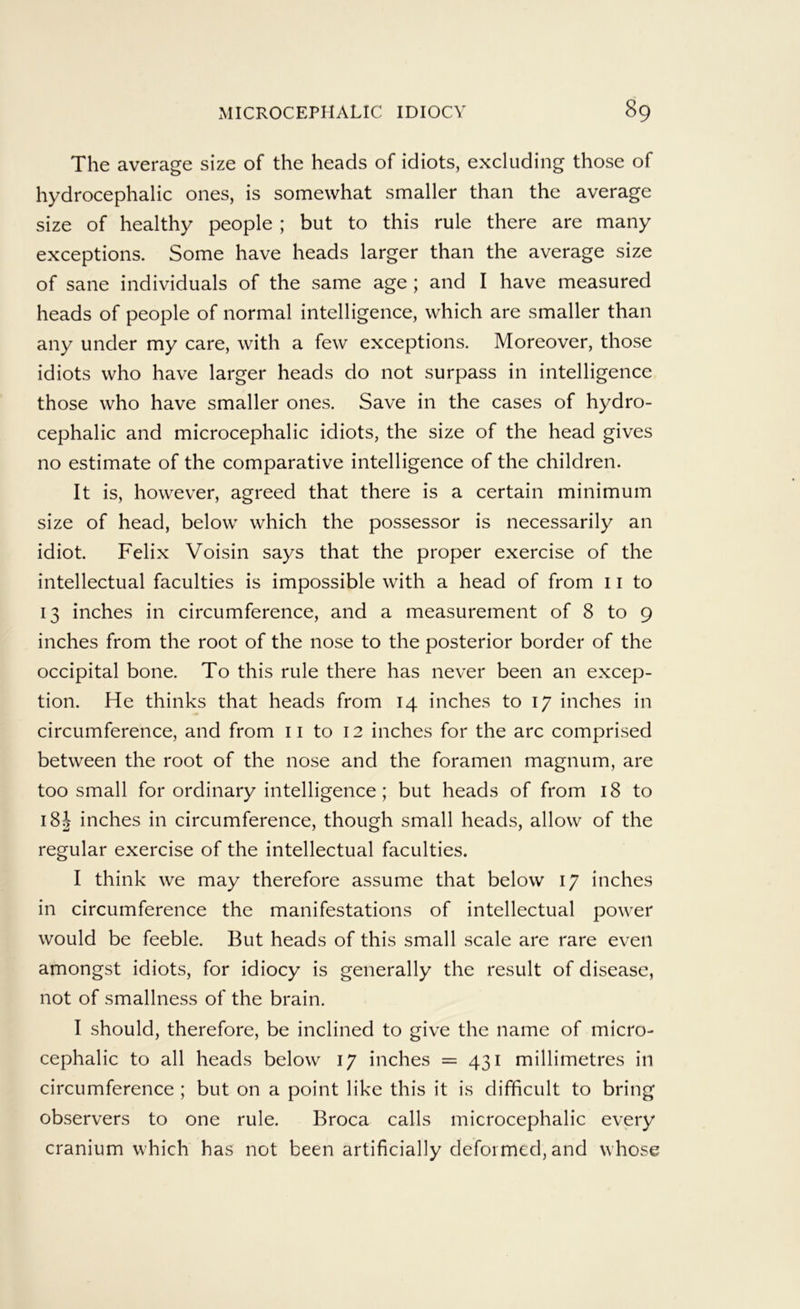 The average size of the heads of idiots, excluding those of hydrocephalic ones, is somewhat smaller than the average size of healthy people ; but to this rule there are many exceptions. Some have heads larger than the average size of sane individuals of the same age ; and I have measured heads of people of normal intelligence, which are smaller than any under my care, with a few exceptions. Moreover, those idiots who have larger heads do not surpass in intelligence those who have smaller ones. Save in the cases of hydro- cephalic and microcephalic idiots, the size of the head gives no estimate of the comparative intelligence of the children. It is, however, agreed that there is a certain minimum size of head, below which the possessor is necessarily an idiot. Felix Voisin says that the proper exercise of the intellectual faculties is impossible with a head of from 11 to 13 inches in circumference, and a measurement of 8 to 9 inches from the root of the nose to the posterior border of the occipital bone. To this rule there has never been an excep- tion. He thinks that heads from 14 inches to 17 inches in circumference, and from ii to 12 inches for the arc comprised between the root of the nose and the foramen magnum, are too small for ordinary intelligence ; but heads of from 18 to 18J inches in circumference, though small heads, allow of the regular exercise of the intellectual faculties. I think we may therefore assume that below 17 inches in circumference the manifestations of intellectual power would be feeble. But heads of this small scale are rare even amongst idiots, for idiocy is generally the result of disease, not of smallness of the brain. I should, therefore, be inclined to give the name of micro- cephalic to all heads below 17 inches = 431 millimetres in circumference ; but on a point like this it is difficult to bring observers to one rule. Broca calls microcephalic every cranium which has not been artificially deformed, and whose
