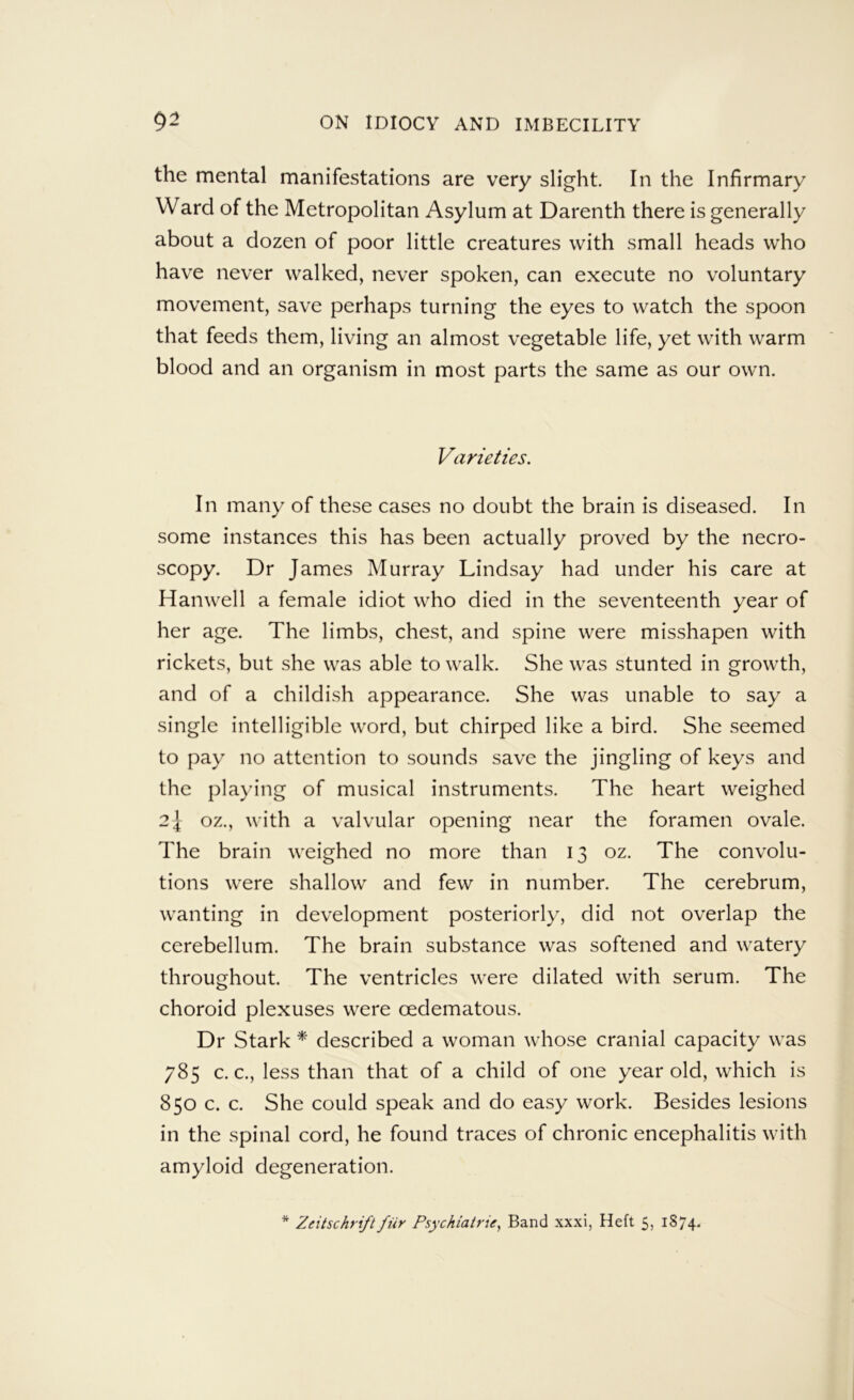 the mental manifestations are very slight. In the Infirmary Ward of the Metropolitan Asylum at Darenth there is generally about a dozen of poor little creatures with small heads who have never walked, never spoken, can execute no voluntary movement, save perhaps turning the eyes to watch the spoon that feeds them, living an almost vegetable life, yet with warm blood and an organism in most parts the same as our own. Varieties. In many of these cases no doubt the brain is diseased. In some instances this has been actually proved by the necro- scopy. Dr James Murray Lindsay had under his care at Hanwell a female idiot who died in the seventeenth year of her age. The limbs, chest, and spine were misshapen with rickets, but she was able to walk. She was stunted in growth, and of a childish appearance. She was unable to say a single intelligible word, but chirped like a bird. She seemed to pay no attention to sounds save the jingling of keys and the playing of musical instruments. The heart weighed 21 oz., with a valvular opening near the foramen ovale. The brain weighed no more than 13 oz. The convolu- tions were shallow and few in number. The cerebrum, wanting in development posteriorly, did not overlap the cerebellum. The brain substance was softened and watery throughout. The ventricles were dilated with serum. The choroid plexuses were oedematous. Dr Stark * described a woman whose cranial capacity was 785 c. c., less than that of a child of one year old, which is 850 c. c. She could speak and do easy work. Besides lesions in the spinal cord, he found traces of chronic encephalitis with amyloid degeneration.