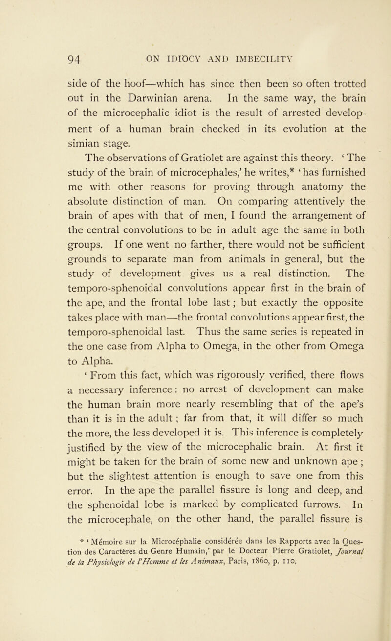 side of the hoof—which has since then been so often trotted out in the Darwinian arena. In the same way, the brain of the microcephalic idiot is the result of arrested develop- ment of a human brain checked in its evolution at the simian stage. The observations of Gratiolet are against this theory. ‘ The study of the brain of microcephales,’ he writes,* ‘ has furnished me with other reasons for proving through anatomy the absolute distinction of man. On comparing attentively the brain of apes with that of men, I found the arrangement of the central convolutions to be in adult age the same in both groups. If one went no farther, there would not be sufficient grounds to separate man from animals in general, but the study of development gives us a real distinction. The temporo-sphenoidal convolutions appear first in the brain of the ape, and the frontal lobe last; but exactly the opposite takes place with man—the frontal convolutions appear first, the temporo-sphenoidal last. Thus the same series is repeated in the one case from Alpha to Omega, in the other from Omega to Alpha. ‘ From this fact, which was rigorously verified, there flows a necessary inference : no arrest of development can make the human brain more nearly resembling that of the ape’s than it is in the adult ; far from that, it will differ so much the more, the less developed it is. This inference is completely justified by the view of the microcephalic brain. At first it might be taken for the brain of some new and unknown ape; but the slightest attention is enough to save one from this error. In the ape the parallel fissure is long and deep, and the sphenoidal lobe is marked by complicated furrows. In the microcephale, on the other hand, the parallel fissure is * ‘ Memoire sur la Microcephalie consideree dans les Rapports avec la Ques- tion des Caract^res du Genre Humain,’ par le Docteur Pierre Gratiolet, Journal de la Physiologic de VHomme et les Animaux^ Paris, i860, p. no,