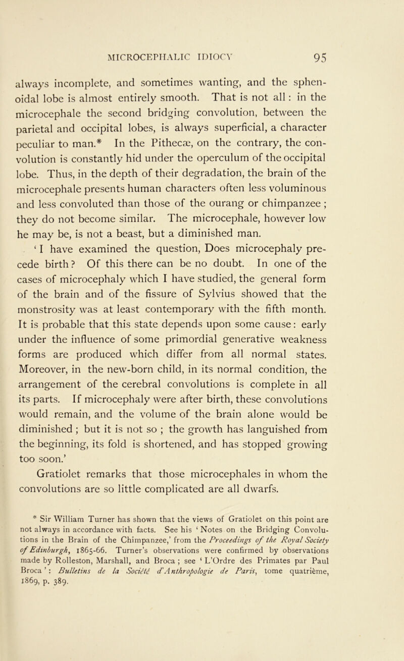 always incomplete, and sometimes wanting, and the sphen- oidal lobe is almost entirely smooth. That is not all: in the microcephale the second bridging convolution, between the parietal and occipital lobes, is always superficial, a character peculiar to man.* In the PitheCcX, on the contrary, the con- volution is constantly hid under the operculum of the occipital lobe. Thus, in the depth of their degradation, the brain of the microcephale presents human characters often less voluminous and less convoluted than those of the ourang or chimpanzee ; they do not become similar. The microcephale, however low he may be, is not a beast, but a diminished man. ‘ I have examined the question. Does microcephaly pre- cede birth? Of this there can be no doubt. In one of the cases of microcephaly which I have studied, the general form of the brain and of the fissure of Sylvius showed that the monstrosity was at least contemporary with the fifth month. It is probable that this state depends upon some cause: early under the influence of some primordial generative weakness forms are produced which differ from all normal states. Moreover, in the new-born child, in its normal condition, the arrangement of the cerebral convolutions is complete in all its parts. If microcephaly were after birth, these convolutions would remain, and the volume of the brain alone would be diminished ; but it is not so ; the growth has languished from the beginning, its fold is shortened, and has stopped growing too soon.’ Gratiolet remarks that those microcephales in whom the convolutions are so little complicated are all dwarfs. * Sir William Turner has shown that the views of Gratiolet on this point are not always in accordance with facts. See his ‘ Notes on the Bridging Convolu- tions in the Brain of the Chimpanzee,’ from the Proceedmgs of the Royal Society of Edinburgh^ 1865-66. Turner’s observations were confirmed by observations made by Rolleston, Marshall, and Broca ; see ‘ L’Ordre des Primates par Paul Broca ’: Bulletins de la SocUU. d'Anthropologic de Paris^ tome quatri^me, 1869, p. 389.