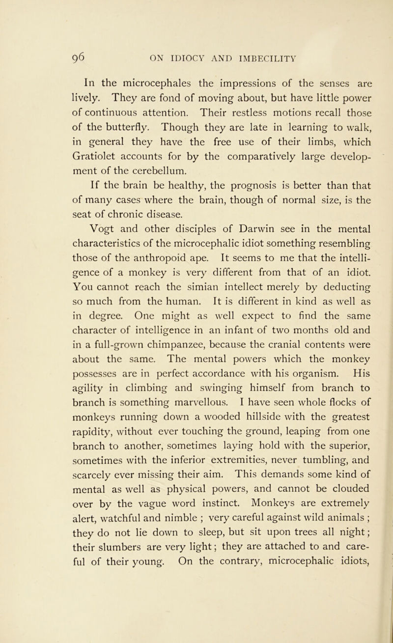 In the microcephales the impressions of the senses are lively. They are fond of moving about, but have little power of continuous attention. Their restless motions recall those of the butterfly. Though they are late in learning to walk, in general they have the free use of their limbs, which Gratiolet accounts for by the comparatively large develop- ment of the cerebellum. If the brain be healthy, the prognosis is better than that of many cases where the brain, though of normal size, is the seat of chronic disease. Vogt and other disciples of Darwin see in the mental characteristics of the microcephalic idiot something resembling those of the anthropoid ape. It seems to me that the intelli- gence of a monkey is very different from that of an idiot. You cannot reach the simian intellect merely by deducting so much from the human. It is different in kind as well as in degree. One might as well expect to find the same character of intelligence in an infant of two months old and in a full-grown chimpanzee, because the cranial contents were about the same. The mental powers which the monkey possesses are in perfect accordance with his organism. His agility in climbing and swinging himself from branch to branch is something marvellous. I have seen whole flocks of monkeys running down a wooded hillside with the greatest rapidity, without ever touching the ground, leaping from one branch to another, sometimes laying hold with the superior, sometimes with the inferior extremities, never tumbling, and scarcely ever missing their aim. This demands some kind of mental as well as physical powers, and cannot be clouded over by the vague word instinct. Monkeys are extremely alert, watchful and nimble ; very careful against wild animals ; they do not lie down to sleep, but sit upon trees all night; their slumbers are very light; they are attached to and care- ful of their young. On the contrary, microcephalic idiots,