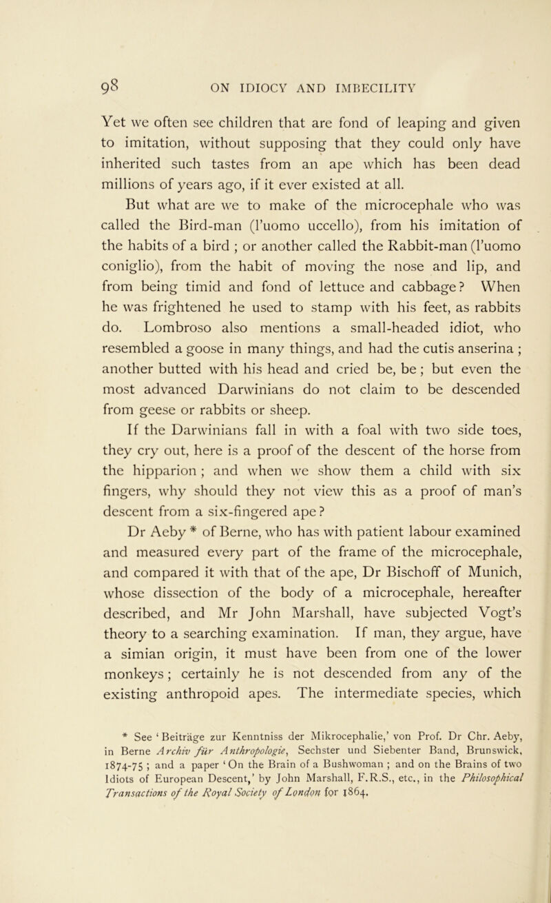 Yet we often see children that are fond of leaping and given to imitation, without supposing that they could only have inherited such tastes from an ape which has been dead millions of years ago, if it ever existed at all. But what are we to make of the microcephale who was called the Bird-man (I’uomo uccello), from his imitation of the habits of a bird ; or another called the Rabbit-man (I’uomo coniglio), from the habit of moving the nose and lip, and from being timid and fond of lettuce and cabbage? When he was frightened he used to stamp with his feet, as rabbits do. Lombroso also mentions a small-headed idiot, who resembled a goose in many things, and had the cutis anserina ; another butted with his head and cried be, be; but even the most advanced Darwinians do not claim to be descended from geese or rabbits or sheep. If the Darwinians fall in with a foal with two side toes, they cry out, here is a proof of the descent of the horse from the hipparion ; and when we show them a child with six fingers, why should they not view this as a proof of man’s descent from a six-fingered ape ? Dr Aeby * of Berne, who has with patient labour examined and measured every part of the frame of the microcephale, and compared it with that of the ape. Dr Bischoff of Munich, whose dissection of the body of a microcephale, hereafter described, and Mr John Marshall, have subjected Vogt’s theory to a searching examination. If man, they argue, have a simian origin, it must have been from one of the lower monkeys; certainly he is not descended from any of the existing anthropoid apes. The intermediate species, which * See ‘ Beitrage zur Kenntniss der Mikrocephalie,’ von Prof. Dr Chr. Aeby, in Berne Archiv fur Anthropologie, Sechster und Siebenter Band, Brunswick, 1874-75 ; and a paper ‘ On the Brain of a Bushwoman ; and on the Brains of two Idiots of European Descent,’ by John Marshall, F.R.S., etc., in the Philosophical Transactions of the Royal Society of London for J864.