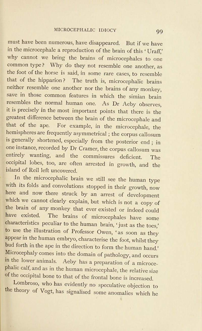 must have been numerous, have disappeared. But if we have in the microcephale a reproduction of the brain of this ‘ Uraff,’ why cannot we bring the brains of microcephales to one common type ? Why do they not resemble one another, as the foot of the horse is said, in some rare cases, to resemble that of the hipparion ? The truth is, microcephalic brains neither resemble one another nor the brains of any monkey, save in those common features in which the simian brain resembles the normal human one. As Dr Aeby observes it is precisely in the most important points that there is the greatest difference between the brain of the microcephale and that of the ape. For example, in the microcephale, the hemispheres are frequently asymmetrical ; the corpus callosum is generally shortened, especially from the posterior end ; in one instance, recorded by Dr Cramer, the corpus callosum was entirely wanting, and the commissures deficient. The occipital lobes, too, are often arrested in growth, and the island of Reil left uncovered. In the microcephalic brain we still see the human type with its folds and convolutions stopped in their growth, now here and now there struck by an arrest of development which we cannot clearly explain, but which is not a copy of the brain of any monkey that ever existed or indeed could have existed. The brains of microcephales have some characteristics peculiar to the human brain, ‘just as the toes,^ to use the illustration of Professor Owen, ‘as soon as they appear in the human embryo, characterise the foot, whilst they bud forth in the ape in the direction to form the human hand.’ Microcephaly comes into the domain of pathology, and occurs in the lower animals. Aeby has a preparation of a microce- phalic calf, and as m the human microcephale, the relative size of the occipital bone to that of the frontal bone is increased. Lombroso, who has evidently no speculative objection to t e theory of Vogt, has signalised some anomalies which he