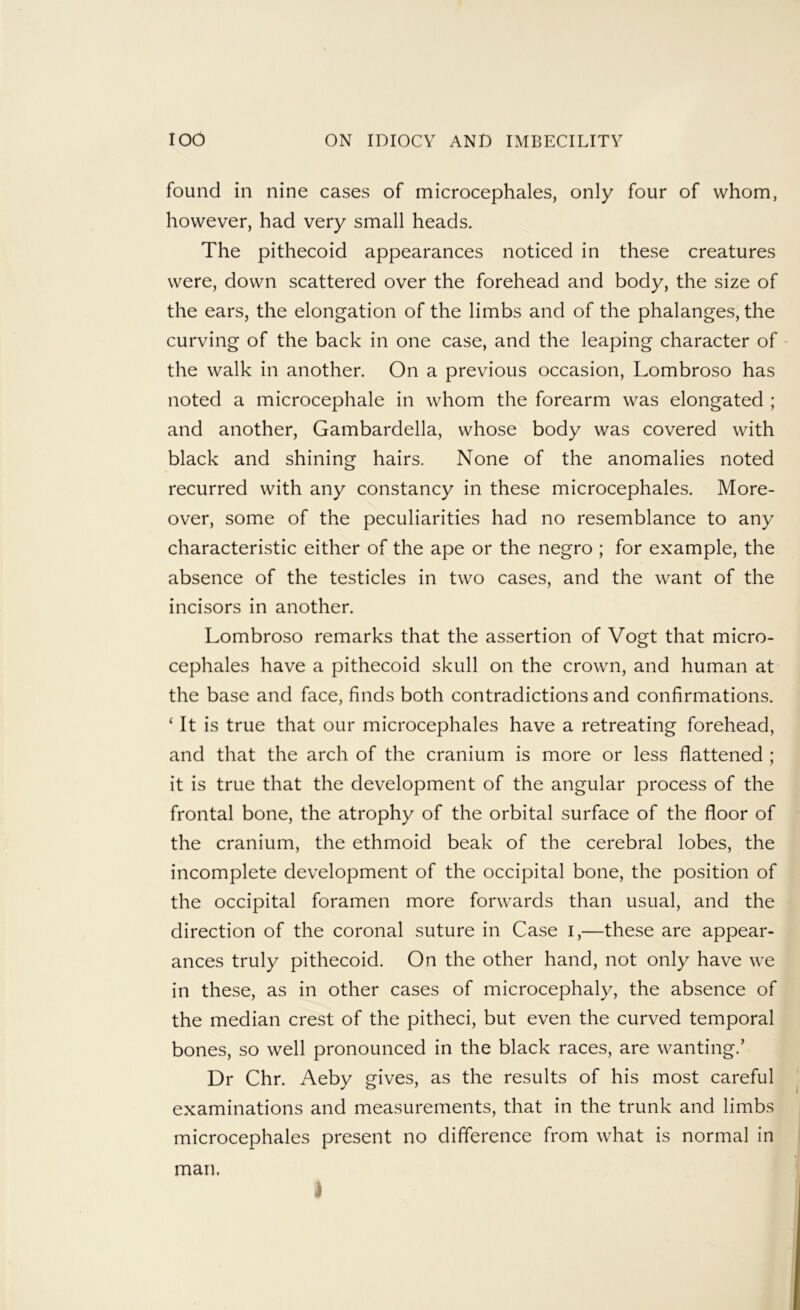 found in nine cases of microcephales, only four of whom, however, had very small heads. The pithecoid appearances noticed in these creatures were, down scattered over the forehead and body, the size of the ears, the elongation of the limbs and of the phalanges, the curving of the back in one case, and the leaping character of - the walk in another. On a previous occasion, Lombroso has noted a microcephale in whom the forearm was elongated ; and another, Gambardella, whose body was covered with black and shining hairs. None of the anomalies noted recurred with any constancy in these microcephales. More- over, some of the peculiarities had no resemblance to any characteristic either of the ape or the negro; for example, the absence of the testicles in two cases, and the want of the incisors in another. Lombroso remarks that the assertion of Vogt that micro- cephales have a pithecoid skull on the crown, and human at the base and face, finds both contradictions and confirmations. ‘ It is true that our microcephales have a retreating forehead, and that the arch of the cranium is more or less flattened ; it is true that the development of the angular process of the frontal bone, the atrophy of the orbital surface of the floor of the cranium, the ethmoid beak of the cerebral lobes, the incomplete development of the occipital bone, the position of the occipital foramen more forwards than usual, and the direction of the coronal suture in Case i,—these are appear- ances truly pithecoid. On the other hand, not only have we in these, as in other cases of microcephaly, the absence of the median crest of the pitheci, but even the curved temporal bones, so well pronounced in the black races, are wanting.’ Dr Chr. Aeby gives, as the results of his most careful examinations and measurements, that in the trunk and limbs microcephales present no difference from what is normal in man. t