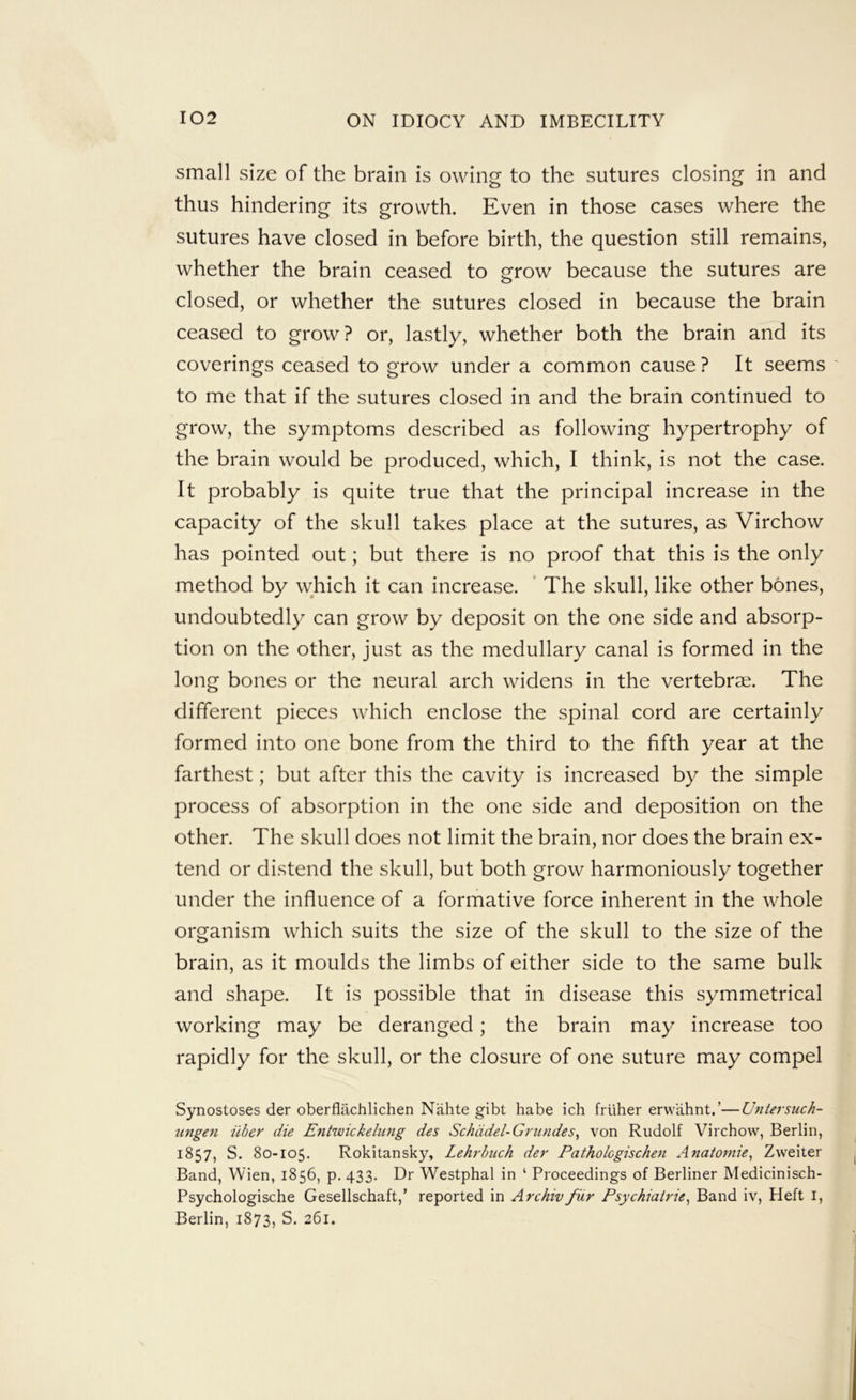 small size of the brain is owing to the sutures closing in and thus hindering its growth. Even in those cases where the sutures have closed in before birth, the question still remains, whether the brain ceased to grow because the sutures are closed, or whether the sutures closed in because the brain ceased to grow? or, lastly, whether both the brain and its coverings ceased to grow under a common cause ? It seems to me that if the sutures closed in and the brain continued to grow, the symptoms described as following hypertrophy of the brain would be produced, which, I think, is not the case. It probably is quite true that the principal increase in the capacity of the skull takes place at the sutures, as Virchow has pointed out; but there is no proof that this is the only method by which it can increase. ' The skull, like other bones, undoubtedly can grow by deposit on the one side and absorp- tion on the other, just as the medullary canal is formed in the long bones or the neural arch widens in the vertebrse. The different pieces which enclose the spinal cord are certainly formed into one bone from the third to the fifth year at the farthest; but after this the cavity is increased by the simple process of absorption in the one side and deposition on the other. The skull does not limit the brain, nor does the brain ex- tend or distend the skull, but both grow harmoniously together under the influence of a formative force inherent in the whole organism which suits the size of the skull to the size of the brain, as it moulds the limbs of either side to the same bulk and shape. It is possible that in disease this symmetrical working may be deranged; the brain may increase too rapidly for the skull, or the closure of one suture may compel Synostoses der oberflachlichen Niihte gibt babe ich frliher erwahnt.’—Untersuch- zingen iiber die Entwickelung des Schddel-Grundes, von Rudolf Virchow, Berlin, 1857, S. 80-105. Rokitansky, Lehrhiich der Patholcgischen Anaiomie, Zweiter Band, Wien, 1856, p. 433. Dr Westphal in ‘ Proceedings of Berliner Medicinisch- Psychologische Gesellschaft,’ reported in Archivfiir Psychiairie^ Band iv, Heft i, Berlin, 1873, S. 261.