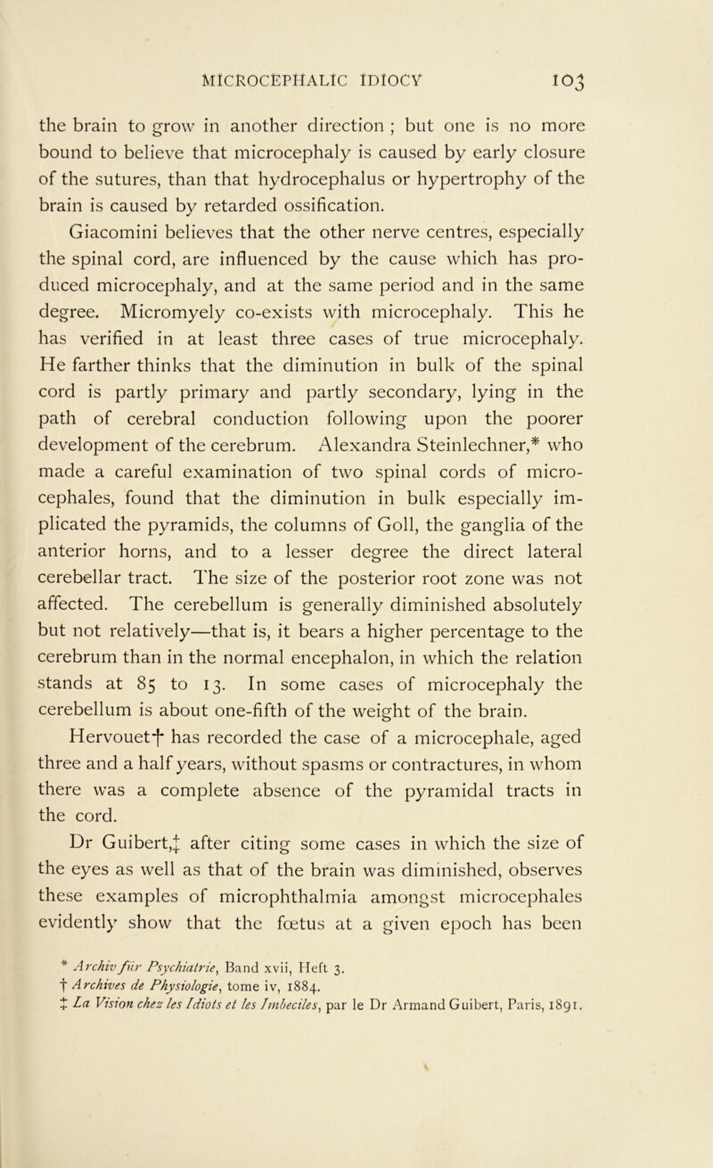 the brain to grow in another direction ; but one is no more bound to believe that microcephaly is caused by early closure of the sutures, than that hydrocephalus or hypertrophy of the brain is caused by retarded ossification. Giacomini believes that the other nerve centres, especially the spinal cord, are influenced by the cause which has pro- duced microcephaly, and at the same period and in the same degree. Micromyely co-exists with microcephaly. This he has verified in at least three cases of true microcephaly. He farther thinks that the diminution in bulk of the spinal cord is partly primary and partly secondary, lying in the path of cerebral conduction following upon the poorer development of the cerebrum. Alexandra Steinlechner,* who made a careful examination of two spinal cords of micro- cephales, found that the diminution in bulk especially im- plicated the pyramids, the columns of Goll, the ganglia of the anterior horns, and to a lesser degree the direct lateral cerebellar tract. The size of the posterior root zone was not affected. The cerebellum is generally diminished absolutely but not relatively—that is, it bears a higher percentage to the cerebrum than in the normal encephalon, in which the relation stands at 85 to 13. In some cases of microcephaly the cerebellum is about one-fifth of the weight of the brain. Hervouet*f has recorded the case of a microcephale, aged three and a half years, without spasms or contractures, in whom there was a complete absence of the pyramidal tracts in the cord. Dr Guibert,J after citing some cases in which the size of the eyes as well as that of the brain was diminished, observes these examples of microphthalmia amongst microcephales evidently show that the foetus at a given epoch has been * Archivfur Psychiatrie^ Band xvii, Heft 3. f Archives de Physiologic^ tomeiv, 1884. X La Vision chezles Idiots et les Imbeciles^ par le Dr Armand Guibert, Paris, 1891,