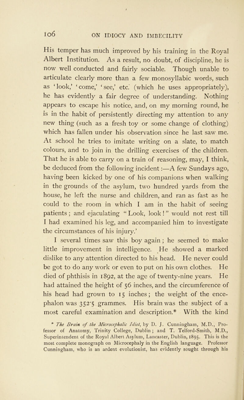 io6 ON IDIOCY AND IMBECILITY His temper has much improved by his training in the Royal Albert Institution. As a result, no doubt, of discipline, he is now well conducted and fairly sociable. Though unable to articulate clearly more than a few monosyllabic words, such as ‘ look,’ ‘ come,’ ‘ see,’ etc.' (which he uses appropriately), he has evidently a fair degree of understanding. Nothing appears to escape his notice, and, on my morning round, he is in the habit of persistently directing my attention to any new thing (such as a fresh toy or some change of clothing) which has fallen under his observation since he last saw me. At school he tries to imitate writing on a slate, to match colours, and to join in the drilling exercises of the children. That he is able to carry on a train of reasoning, may, I think, be deduced from the following incident:—A few Sundays ago, having been kicked by one of his companions when walking in the grounds of the asylum, two hundred yards from the house, he left the nurse and children, and ran as fast as he could to the room in which I am in the habit of seeing patients ; and ejaculating “ Look, look ! ” would not rest till I had examined his leg, and accompanied him to investigate the circumstances of his injury.’ I several times saw this boy again ; he seemed to make little improvement in intelligence. He showed a marked dislike to any attention directed to his head. He never could be got to do any work or even to put on his own clothes. He died of phthisis in 1892, at the age of twenty-nine years. He had attained the height of 56 inches, and the circumference of his head had grown to 15 inches; the weight of the ence- phalon was 352'5 grammes. His brain was the subject of a most careful examination and description.^ With the kind ^ The Brain of the Microcephalic Idiot^ by D. J. Cunningham, M.D., Pro- fessor of Anatomy, Trinity College, Dublin ; and T. Telford-Smith, M.D., Superintendent of the Royal Albert Asylum, Lancaster, Dublin, 1895, This is the most complete monograph on Microcephaly in the English language. Professor Cunningham, who is an ardent evolutionist, has evidently sought through his