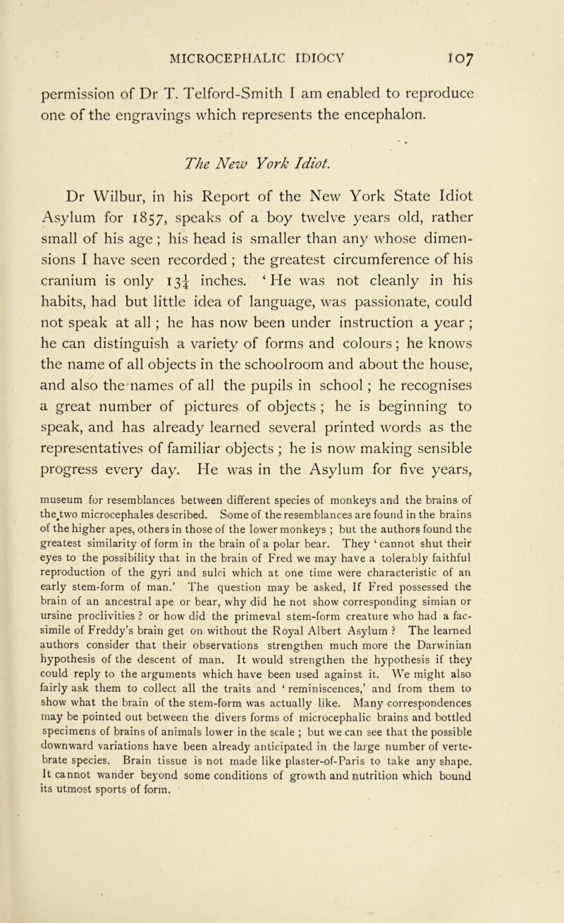 permission of Dr T. Telford-Smith I am enabled to reproduce one of the engravings which represents the encephalon. The New York Idiot. Dr Wilbur, in his Report of the New York State Idiot Asylum for 1857, speaks of a boy twelve years old, rather small of his age ; his head is smaller than any whose dimen- sions I have seen recorded ; the greatest circumference of his cranium is only 13J inches. ‘He was not cleanly in his habits, had but little idea of language, was passionate, could not speak at all; he has now been under instruction a year ; he can distinguish a variety of forms and colours; he knows the name of all objects in the schoolroom and about the house, and also the-names of all the pupils in school; he recognises a great number of pictures of objects ; he is beginning to speak, and has already learned several printed words as the representatives of familiar objects ; he is now making sensible progress every day. He was in the Asylum for five years, museum for resemblances between different species of monkeys and the brains of the^two microcephales described. Some of the resemblances are found in the brains of the higher apes, others in those of the lower monkeys ; but the authors found the greatest similarity of form in the brain of a polar bear. They ‘ cannot shut their eyes to the possibility that in the brain of Fred we may have a tolerably faithful reproduction of the gyri and sulci which at one time were characteristic of an early stem-form of man.’ The question may be asked, If Fred possessed the brain of an ancestral ape or bear, why did he not show corresponding simian or ursine proclivities ? or how did the primeval stem-form creature who had a fac- simile of Freddy’s brain get on without the Royal Albert Asylum ? The learned authors consider that their observations strengthen much more the Darwinian hypothesis of the descent of man. It would strengthen the hypothesis if they could reply to the arguments which have been used against it. We might also fairly ask them to collect all the traits and ‘ reminiscences,’ and from them to show what the brain of the stem-form was actually like. Many correspondences may be pointed out between the divers forms of microcephalic brains and bottled specimens of brains of animals lower in the scale ; but we can see that the possible downward variations have been already anticipated in the large number of verte- brate species. Brain tissue is not made like plaster-of-Paris to take any shape. It cannot wander beyond some conditions of growth and nutrition which bound its utmost sports of form.