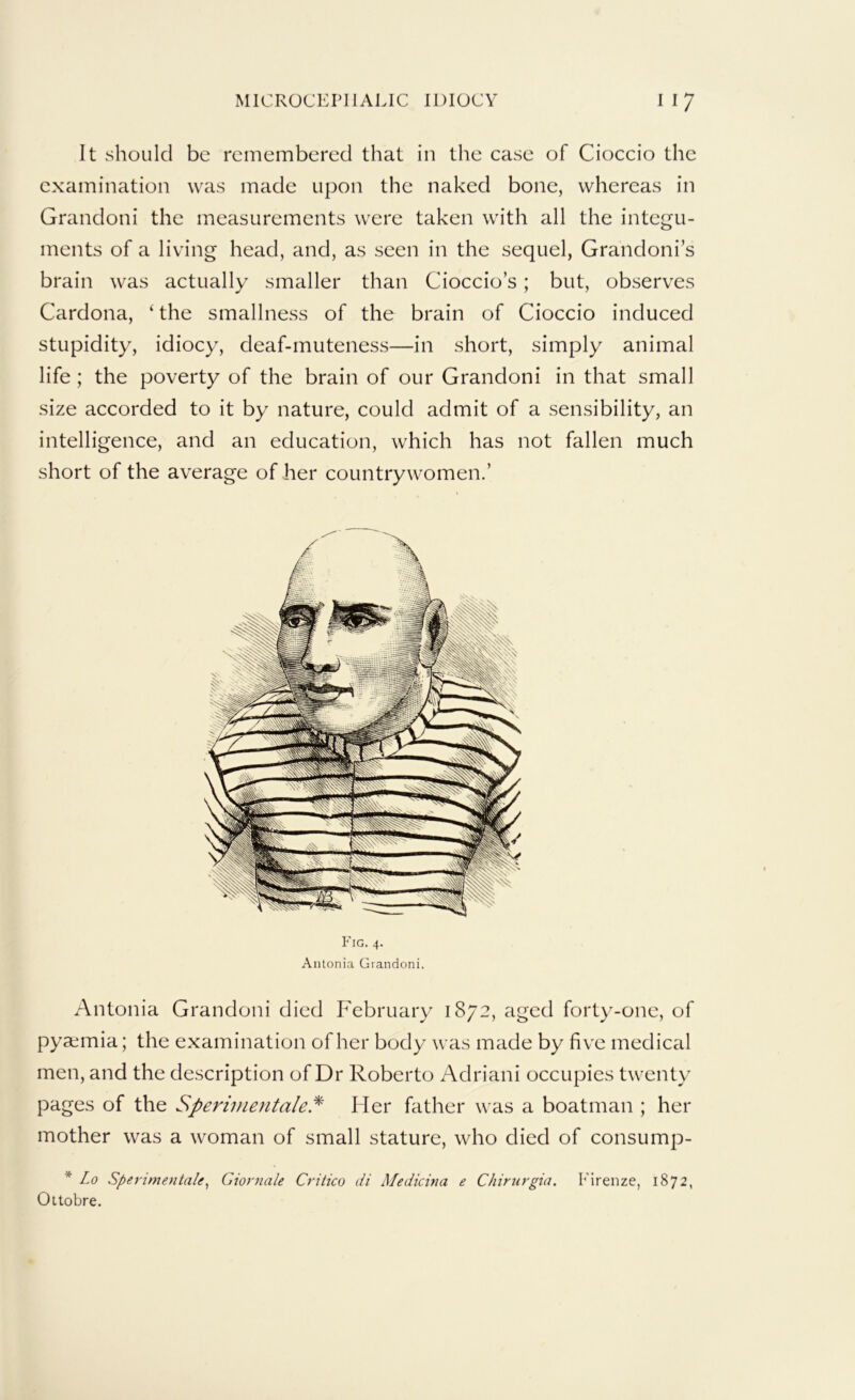 It should be remembered that in the case of Cioccio the examination was made upon the naked bone, whereas in Grandoni the measurements were taken with all the integu- ments of a living head, and, as seen in the sequel, Grandoni’s brain was actually smaller than Cioccio’s; but, observes Cardona, ‘ the smallness of the brain of Cioccio induced stupidity, idiocy, deaf-muteness—in short, simply animal life ; the poverty of the brain of our Grandoni in that small size accorded to it by nature, could admit of a sensibility, an intelligence, and an education, which has not fallen much short of the average of her countrywomen.’ Fig. 4. Antonia Giandoni. Antonia Grandoni died February 1872, aged forty-one, of pyaemia; the examination of her body was made by five medical men, and the description of Dr Roberto Adriani occupies twenty pages of the Sperivientale.^ Her father was a boatman ; her mother was a woman of small stature, who died of consump- * Lo Sperimentale^ Giornale Critico di Medicitia e Chirurgia. b'irenze, 1872, Ottobre.