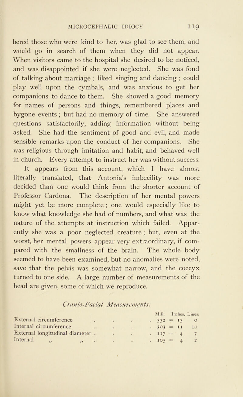 bered those who were kind to her, was glad to see them, and would go in search of them when they did not appear. When visitors came to the hospital she desired to be noticed, and was disappointed if she were neglected. She was fond of talking about marriage ; liked singing and dancing ; could play well upon the cymbals, and was anxious to get her companions to dance to them. She showed a good memory for names of persons and things, remembered places and bygone events ; but had no memory of time. She answered questions satisfactorily, adding information without being asked. She had the sentiment of good and evil, and made sensible remarks upon the conduct of her companions. She was religious through imitation and habit, and behaved well in church. Every attempt to instruct her was without success. It appears from this account, which I have almost literally translated, that Antonia’s imbecility was more decided than one would think from the shorter account of Professor Cardona. The description of her mental powers might yet be more complete ; one would especially like to know what knowledge she had of numbers, and what was the nature of the attempts at instruction which failed. Appar- ently she was a poor neglected creature ; but, even at the worst, her mental powers appear very extraordinary, if com- pared with the smallness of the brain. The whole body seemed to have been examined, but no anomalies were noted, save that the pelvis was somewhat narrow, and the coccyx turned to one side. A large number of measurements of the head are given, some of which we reproduce. Cranio-Facial Measurements. External circumference Internal circumference External longitudinal diameter . Internal ,, .. . Mill. Inches. Lines. 332 =-13 O 303 = II 10 117 = 4 7 . 105 = 4 2