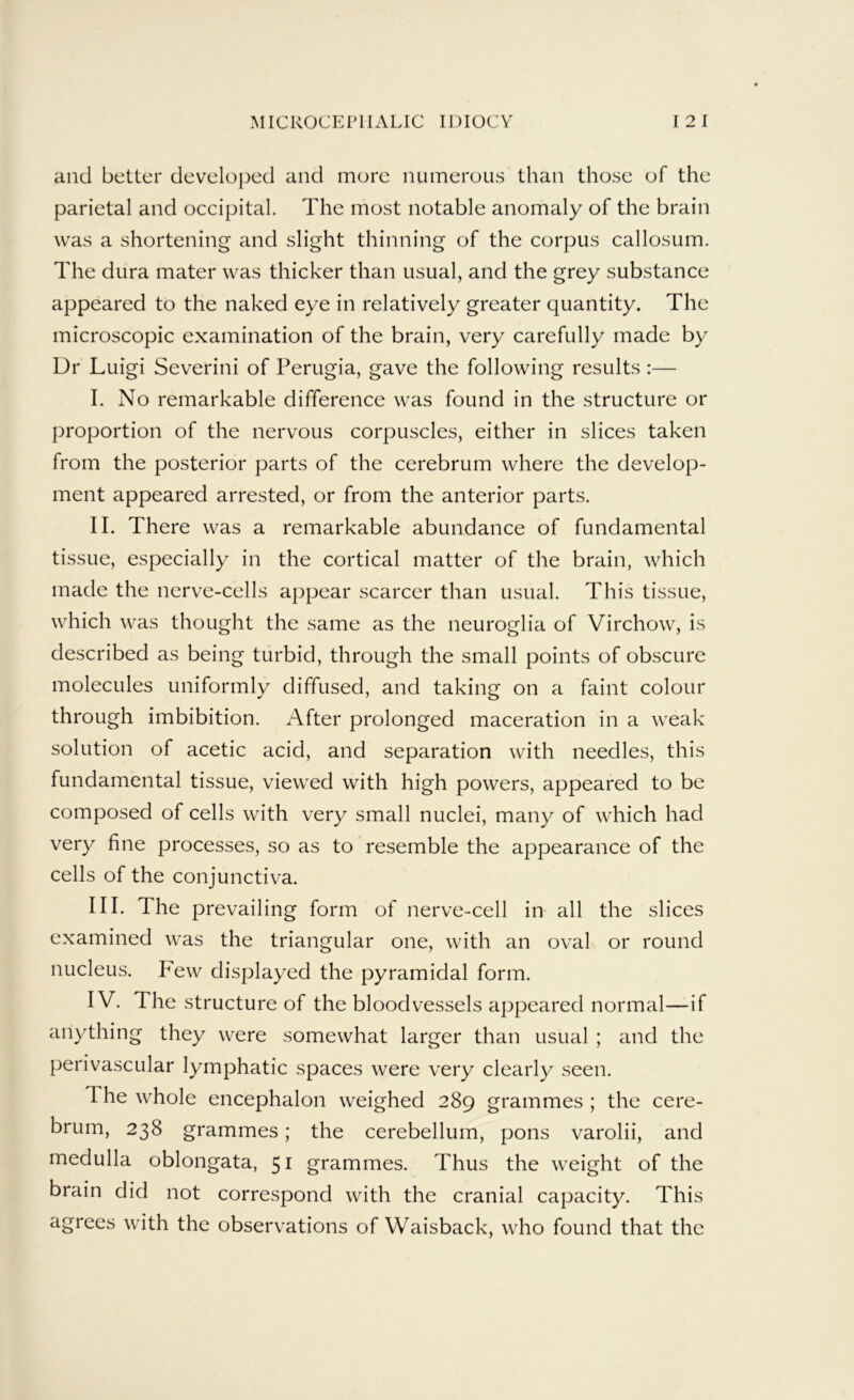 and better developed and more numerous than those of the parietal and occipital. The most notable anomaly of the brain was a shortening and slight thinning of the corpus callosum. The dura mater was thicker than usual, and the grey substance appeared to the naked eye in relatively greater quantity. The microscopic examination of the brain, very carefully made by Dr Luigi Severini of Perugia, gave the following results :— I. No remarkable difference was found in the structure or proportion of the nervous corpuscles, either in slices taken from the posterior parts of the cerebrum where the develop- ment appeared arrested, or from the anterior parts. II. There was a remarkable abundance of fundamental tissue, especially in the cortical matter of the brain, which made the nerve-cells appear scarcer than usual. This tissue, which was thought the same as the neuroglia of Virchow, is described as being turbid, through the small points of obscure molecules uniformly diffused, and taking on a faint colour through imbibition. After prolonged maceration in a weak solution of acetic acid, and separation with needles, this fundamental tissue, viewed with high powers, appeared to be composed of cells with very small nuclei, many of which had very fine processes, so as to resemble the appearance of the cells of the conjunctiva. III. The prevailing form of nerve-cell in all the slices examined was the triangular one, with an oval or round nucleus. Few displayed the pyramidal form. IV. The structure of the bloodvessels appeared normal—if anything they were somewhat larger than usual ; and the perivascular lymphatic spaces were very clearly seen. The whole encephalon weighed 289 grammes ; the cere- brum, 238 grammes; the cerebellum, pons varolii, and medulla oblongata, 51 grammes. Thus the weight of the brain did not correspond with the cranial capacity. This agrees with the observations of Waisback, who found that the