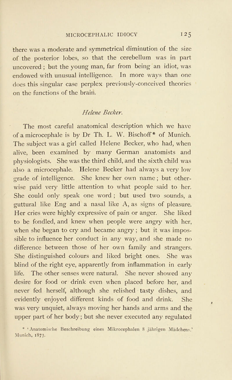 there was a moderate and symmetrical diminution of the size of the posterior lobes, so that the cerebellum was in part uncovered ; but the young man, far from being an idiot, was endowed with unusual intelligence. In more ways than one does this singular case perplex previously-conceived theories on the functions of the brain. Helene Becker. The most careful anatomical description which we have of a microcephale is by Dr Th. L, W. Bischoff * of Munich. The subject was a girl called Helene Becker, who had, when alive, been examined by many German anatomists and physiologists. She was the third child, and the sixth child was also a microcephale. Helene Becker had always a very low grade of intelligence. She knew her own name ; but other- wise paid very little attention to what people said to her. She could only speak one word ; but used two sounds, a guttural like Eng and a nasal like A, as signs of pleasure. Her cries were highly expressive of pain or anger. She liked to be fondled, and knew when people were angry with her, when she began to cry and became angry ; but it was impos- sible to influence her conduct in any way, and she made no difference between those of her own family and strangers. She distinguished colours and liked bright ones. She was blind of the right eye, apparently from inflammation in early life. The other senses were natural. She never showed an}' desire for food or drink even when placed before her, and never fed herself, although she relished tasty dishes, and evidently enjoyed different kinds of food and drink. She was very unquiet, always moving her hands and arms and the upper part of her body; but she never executed any regulated * ‘ Anatomische Beschreibiing eines Mikrocephalen 8 jahrigen Madchen?.' Munich, 1873.