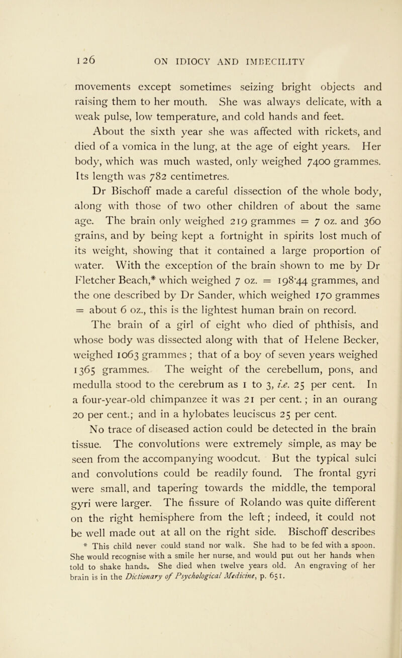 movements except sometimes seizing bright objects and raising them to her mouth. She was always delicate, with a weak pulse, low temperature, and cold hands and feet. About the sixth year she was affected with rickets, and died of a vomica in the lung, at the age of eight years. Her body, which was much wasted, only weighed 7400 grammes. Its length was 782 centimetres. Dr Bischoff made a careful dissection of the whole body, along with those of two other children of about the same age. The brain only weighed 219 grammes = 7 oz. and 360 grains, and by being kept a fortnight in spirits lost much of its weight, showing that it contained a large proportion of water. With the exception of the brain shown to me by Dr Fletcher Beach,* which weighed 7 oz. = I98'44 grammes, and the one described by Dr Sander, which weighed 170 grammes = about 6 oz., this is the lightest human brain on record. The brain of a girl of eight who died of phthisis, and whose body was dissected along with that of Helene Becker, weighed 1063 grammes ; that of a boy of seven years weighed 1365 grammes. The weight of the cerebellum, pons, and medulla stood to the cerebrum as i to 3, i.e. 25 per cent. In a four-year-old chimpanzee it was 21 per cent.; in an ourang 20 per cent; and in a hylobates leuciscus 25 per cent. No trace of diseased action could be detected in the brain tissue. The convolutions were extremely simple, as may be seen from the accompanying woodcut. But the typical sulci and convolutions could be readily found. The frontal gyri were small, and tapering towards the middle, the temporal gyri were larger. The fissure of Rolando was quite different on the right hemisphere from the left; indeed, it could not be well made out at all on the right side. Bischoff describes * This child never could stand nor walk. She had to be fed with a spoon. She would recognise with a smile her nurse, and would put out her hands when told to shake hands. She died when twelve years old. An engraving of her brain is in the Dictionary of Psychological Medicine^ p. 651.