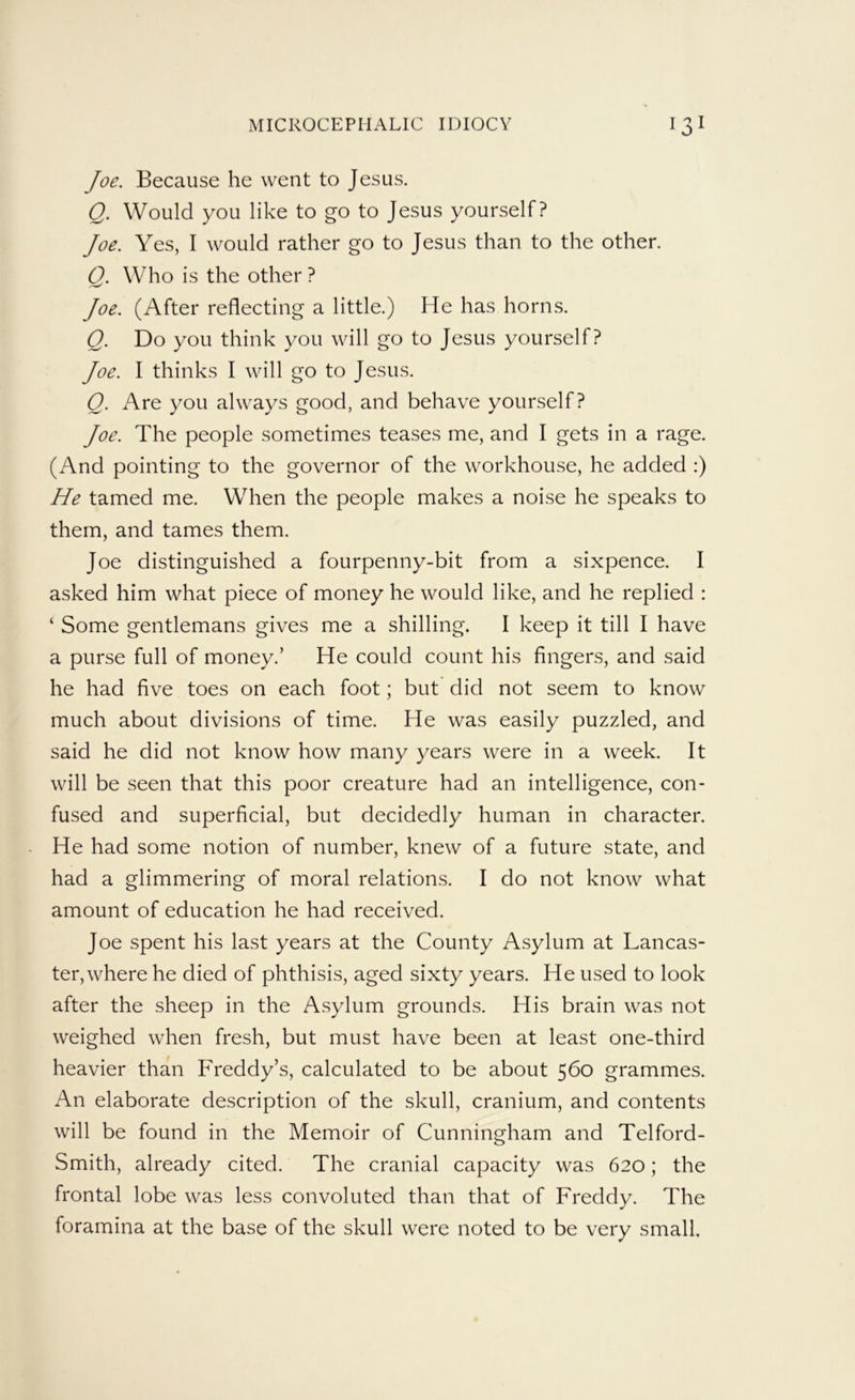 Joe. Because he went to Jesus. Q. Would you like to go to Jesus yourself? Joe. Yes, I would rather go to Jesus than to the other. Q. Who is the other ? Joe. (After reflecting a little.) He has horns. Q. Do you think you will go to Jesus yourself? Joe. I thinks I will go to Jesus. Q. Are you always good, and behave yourself? Joe. The people sometimes teases me, and I gets in a rage. (And pointing to the governor of the workhouse, he added :) He tamed me. When the people makes a noise he speaks to them, and tames them. Joe distinguished a fourpenny-bit from a sixpence. I asked him what piece of money he would like, and he replied : ‘ Some gentlemans gives me a shilling. I keep it till I have a purse full of money.’ He could count his fingers, and said he had five toes on each foot; but did not seem to know much about divisions of time. He was easily puzzled, and said he did not know how many years were in a week. It will be seen that this poor creature had an intelligence, con- fused and superficial, but decidedly human in character. He had some notion of number, knew of a future state, and had a glimmering of moral relations. I do not know what amount of education he had received. Joe spent his last years at the County Asylum at Lancas- ter, where he died of phthisis, aged sixty years. He used to look after the sheep in the Asylum grounds. His brain was not weighed when fresh, but must have been at least one-third heavier than Freddy’s, calculated to be about 560 grammes. An elaborate description of the skull, cranium, and contents will be found in the Memoir of Cunningham and Telford- Smith, already cited. The cranial capacity was 620; the frontal lobe was less convoluted than that of Freddy. The foramina at the base of the skull were noted to be very small.