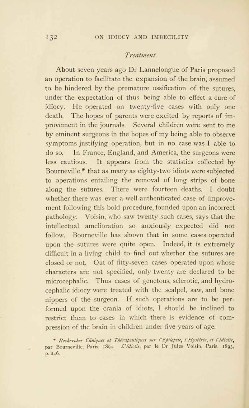 Treatment. About seven years ago Dr Lannelongiie of Paris proposed an operation to facilitate the expansion of the brain, assumed to be hindered by the premature ossification of the sutures, under the expectation of thus being able to effect a cure of idiocy. He operated on twenty-five cases with only one death. The hopes of parents were excited by reports of im- provement in the journals. Several children were sent to me by eminent surgeons in the hopes of my being able to observe .symptoms justifying operation, but in no case was I able to do so. In France, England, and America, the surgeons were less cautious. It appears from the statistics collected by Bourneville,^ that as many as eighty-two idiots were subjected to operations entailing the removal of long strips of bone along the sutures. There were fourteen deaths. I doubt whether there was ever a well-authenticated case of improve- ment following this bold procedure, founded upon an incorrect pathology. Voisin, who saw twenty such cases, says that the intellectual amelioration so anxiously expected did not follow. Bourneville has shown that in some cases operated upon the sutures were quite open. Indeed, it is extremely difficult in a living child to find out whether the sutures are closed or not. Out of fifty-seven cases operated upon whose characters are not specified, only twenty are declared to be microcephalic. Thus cases of genetous, sclerotic, and hydro- cephalic idiocy were treated with the scalpel, saw, and bone nippers of the surgeon. If such operations are to be per- formed upon the crania of idiots, I should be inclined to restrict them to cases in which there is evidence of com- pression of the brain in children under five years of age. * Recherches Cliniqiies et Therapeiitiques sur VEpilepsie.^ VHysterie.^ et I'ldiotie^ par Bourneville, Paris, 1894. EIdiotie., par le Dr Jules Voisin, Paris, 1893, p. 246.