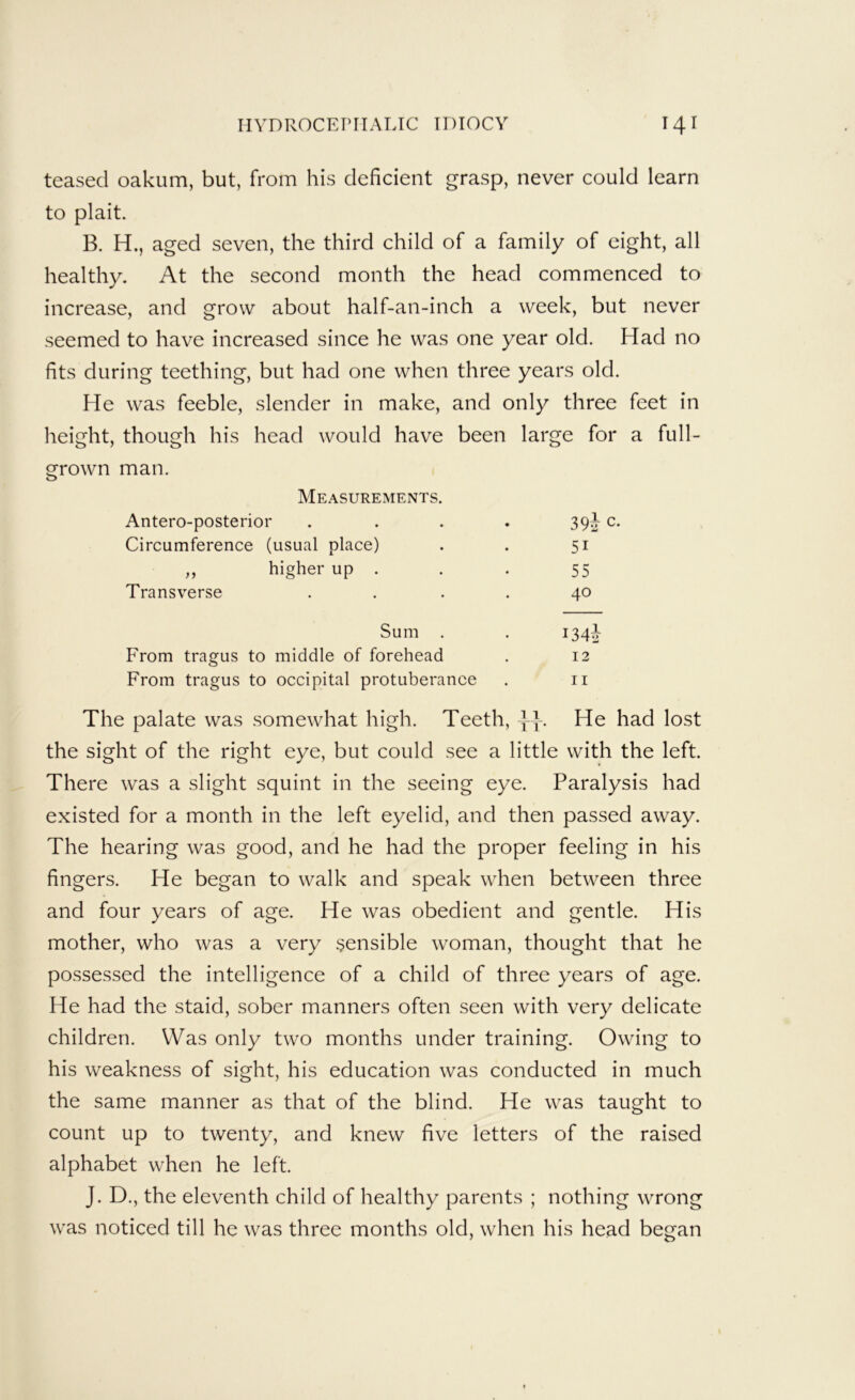 teased oakum, but, from his deficient grasp, never could learn to plait. B. H., aged seven, the third child of a family of eight, all healthy. At the second month the head commenced to increase, and grow about half-an-inch a week, but never seemed to have increased since he was one year old. Had no fits during teething, but had one when three years old. He was feeble, slender in make, and only three feet in height, though his head would have been large for a full- grown man. Measurements. Antero-posterior . . . . 39J c. Circumference (usual place) . . 51 „ higher up . . . 55 Transverse . . . . 40 Sum . . 1347} From tragus to middle of forehead . 12 From tragus to occipital protuberance . ii The palate was somewhat high. Teeth, }\. He had lost the sight of the right eye, but could see a little with the left. There was a slight squint in the seeing eye. Paralysis had existed for a month in the left eyelid, and then passed away. The hearing was good, and he had the proper feeling in his fingers. He began to walk and speak when between three and four years of age. He was obedient and gentle. His mother, who was a very sensible woman, thought that he possessed the intelligence of a child of three years of age. He had the staid, sober manners often seen with very delicate children. Was only two months under training. Owing to his weakness of sight, his education was conducted in much the same manner as that of the blind. He was taught to count up to twenty, and knew five letters of the raised alphabet when he left. J. D., the eleventh child of healthy parents ; nothing wrong was noticed till he was three months old, when his head began