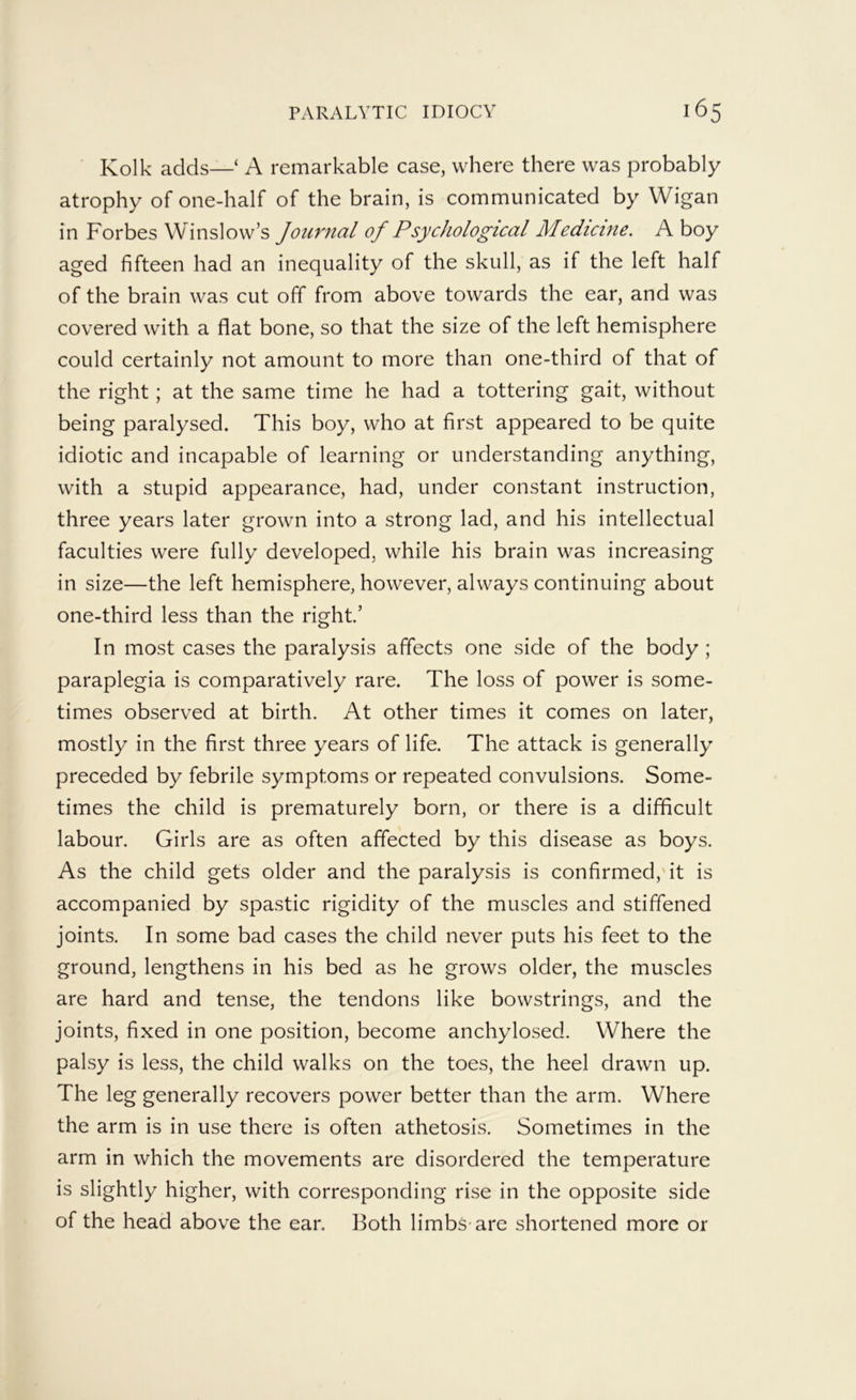 Kolk adds—‘ A remarkable case, where there was probably atrophy of one-half of the brain, is communicated by Wigan in Forbes Winslow’s Journal of Psychological Medicine. A boy aged fifteen had an inequality of the skull, as if the left half of the brain was cut off from above towards the ear, and was covered with a flat bone, so that the size of the left hemisphere could certainly not amount to more than one-third of that of the right; at the same time he had a tottering gait, without being paralysed. This boy, who at first appeared to be quite idiotic and incapable of learning or understanding anything, with a stupid appearance, had, under constant instruction, three years later grown into a strong lad, and his intellectual faculties were fully developed, while his brain was increasing in size—the left hemisphere, however, always continuing about one-third less than the right’ In most cases the paralysis affects one side of the body ; paraplegia is comparatively rare. The loss of power is some- times observed at birth. At other times it comes on later, mostly in the first three years of life. The attack is generally preceded by febrile symptoms or repeated convulsions. Some- times the child is prematurely born, or there is a difficult labour. Girls are as often affected by this disease as boys. As the child gets older and the paralysis is confirmed,'it is accompanied by spastic rigidity of the muscles and stiffened joints. In some bad cases the child never puts his feet to the ground, lengthens in his bed as he grows older, the muscles are hard and tense, the tendons like bowstrings, and the joints, fixed in one position, become anchylosed. Where the palsy is less, the child walks on the toes, the heel drawn up. The leg generally recovers power better than the arm. Where the arm is in use there is often athetosis. Sometimes in the arm in which the movements are disordered the temperature is slightly higher, with corresponding rise in the opposite side of the head above the ear. Both limbs are shortened more or