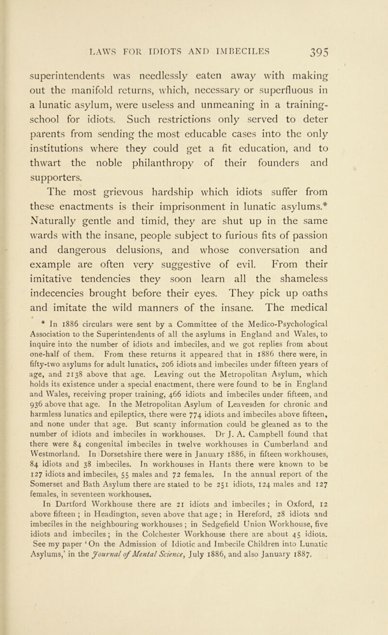 superintendents was needlessly eaten away with making out the manifold returns, which, necessary or superfluous in a lunatic asylum, were useless and unmeaning in a training- school for idiots. Such restrictions only served to deter parents from sending the most educable cases into the only institutions where they could get a fit education, and to thwart the noble philanthropy of their founders and supporters. The most grievous hardship which idiots suffer from these enactments is their imprisonment in lunatic asylums.* Naturally gentle and timid, they are shut up in the same wards with the insane, people subject to furious fits of passion and dangerous delusions, and whose conversation and example are often very suggestive of evil. From their imitative tendencies they soon learn all the shameless indecencies brought before their eyes. They pick up oaths and imitate the wild manners of the insane. The medical • * In 1886 circulars were sent by a Committee of the Medico-Psychological Association to the Superintendents of all the asylums in England and Wales, to inquire into the number of idiots and imbeciles, and we got replies from about one-half of them. From these returns it appeared that in 1886 there were, in fifty-two asylums for adult lunatics, 206 idiots and imbeciles under fifteen years of age, and 2138 above that age. Leaving out the Metropolitan Asylum, which holds its existence under a special enactment, there were found to be in England and Wales, receiving proper training, 466 idiots and imbeciles under fifteen, and 936 above that age. In the Metropolitan Asylum of Leavesden for chronic and harmless lunatics and epileptics, there were 774 idiots and imbeciles above fifteen, and none under that age. But scanty information could be gleaned as to the number of idiots and imbeciles in workhouses. Dr J. A. Campbell found that there were 84 congenital imbeciles in twelve workhouses in Cumberland and Westmorland. In iDorsetshire there were in January 1886, in fifteen workhouses, 84 idiots and 38 imbeciles. In workhouses in Hants there were known to be 127 idiots and imbeciles, 55 males and 72 females. In the annual report of the Somerset and Bath Asylum there are stated to be 251 idiots, 124 males and 127 females, in seventeen workhouses. In Dartford Workhouse there are 21 idiots and imbeciles ; in Oxford, 12 above fifteen ; in Headington, seven above that age; in Hereford, 28 idiots and imbeciles in the neighbouring workhouses ; in Sedgefield Union Workhouse, five idiots and imbeciles; in the Colchester Workhouse there are about 45 idiots. See my paper ‘On the Admission of Idiotic and Imbecile Children into Lunatic Asylums,’ in the Journal of Mental Science, July 1886, and also January 1887.