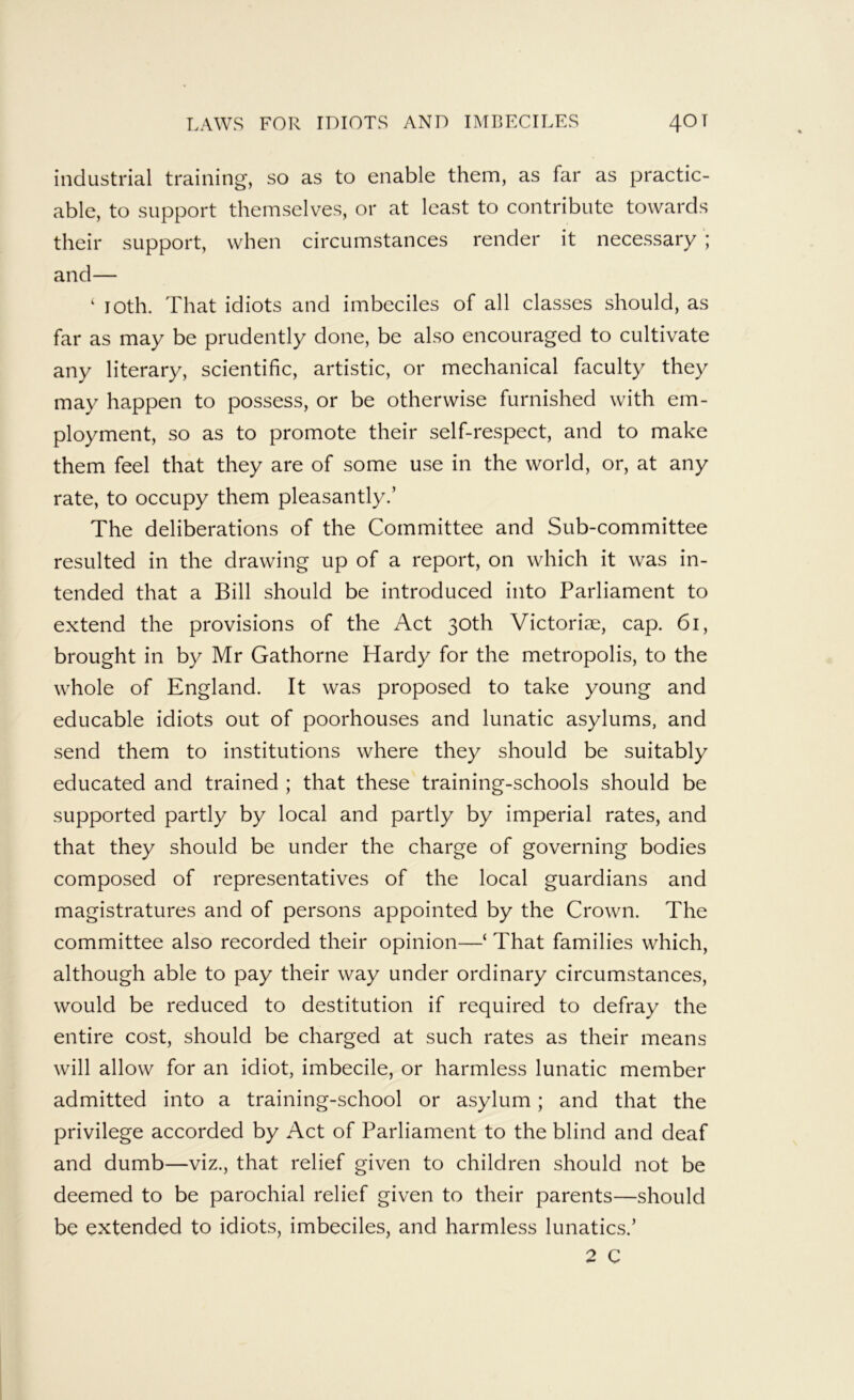 industrial training, so as to enable them, as far as practic- able, to support themselves, or at least to contribute towards their support, when circumstances render it necessary ; and— ‘ loth. That idiots and imbeciles of all classes should, as far as may be prudently done, be also encouraged to cultivate any literary, scientific, artistic, or mechanical faculty they may happen to possess, or be otherwise furnished with em- ployment, so as to promote their self-respect, and to make them feel that they are of some use in the world, or, at any rate, to occupy them pleasantly.’ The deliberations of the Committee and Sub-committee resulted in the drawing up of a report, on which it was in- tended that a Bill should be introduced into Parliament to extend the provisions of the Act 30th Victoriae, cap. 61, brought in by Mr Gathorne Hardy for the metropolis, to the whole of England. It was proposed to take young and educable idiots out of poorhouses and lunatic asylums, and send them to institutions where they should be suitably educated and trained ; that these training-schools should be supported partly by local and partly by imperial rates, and that they should be under the charge of governing bodies composed of representatives of the local guardians and magistratures and of persons appointed by the Crown. The committee also recorded their opinion—‘ That families which, although able to pay their way under ordinary circumstances, would be reduced to destitution if required to defray the entire cost, should be charged at such rates as their means will allow for an idiot, imbecile, or harmless lunatic member admitted into a training-school or asylum; and that the privilege accorded by Act of Parliament to the blind and deaf and dumb—viz., that relief given to children should not be deemed to be parochial relief given to their parents—should be extended to idiots, imbeciles, and harmless lunatics.’