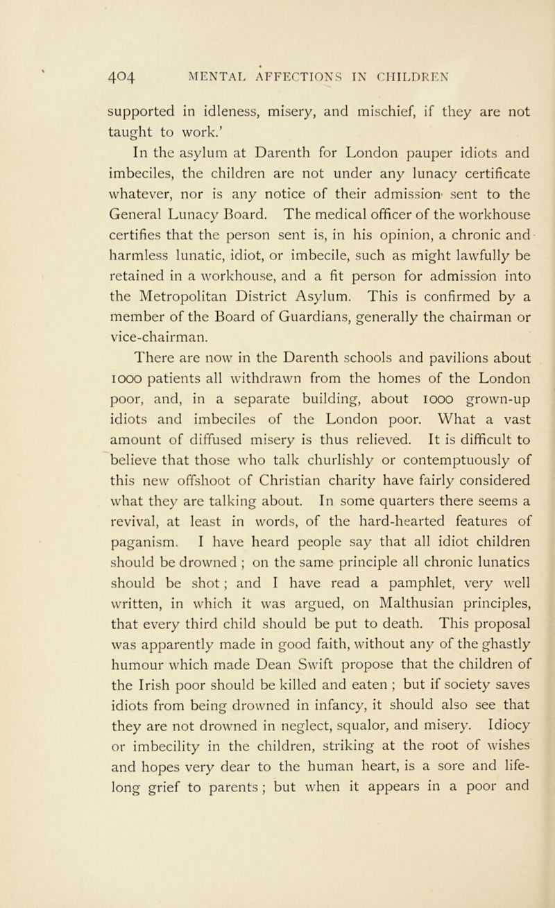 supported in idleness, misery, and mischief, if they are not taught to work.’ In the asylum at Darenth for London pauper idiots and imbeciles, the children are not under any lunacy certificate whatever, nor is any notice of their admission- sent to the General Lunacy Board. The medical officer of the workhouse certifies that the person sent is, in his opinion, a chronic and harmless lunatic, idiot, or imbecile, such as might lawfully be retained in a workhouse, and a fit person for admission into the Metropolitan District Asylum. This is confirmed by a member of the Board of Guardians, generally the chairman or vice-chairman. There are now in the Darenth schools and pavilions about looo patients all withdrawn from the homes of the London poor, and, in a separate building, about lOOO grown-up idiots and imbeciles of the London poor. What a vast amount of diffused misery is thus relieved. It is difficult to believe that those who talk churlishly or contemptuously of this new offshoot of Christian charity have fairly considered what they are talking about. In some quarters there seems a revival, at least in words, of the hard-hearted features of paganism. I have heard people say that all idiot children should be drowned ; on the same principle all chronic lunatics should be shot; and I have read a pamphlet, very well written, in which it was argued, on Malthusian principles, that every third child should be put to death. This proposal was apparently made in good faith, without any of the ghastly humour which made Dean Swift propose that the children of the Irish poor should be killed and eaten ; but if society saves idiots from being drowned in infancy, it should also see that they are not drowned in neglect, squalor, and misery. Idiocy or imbecility in the children, striking at the root of wishes and hopes very dear to the human heart, is a sore and life- long grief to parents ; but when it appears in a poor and