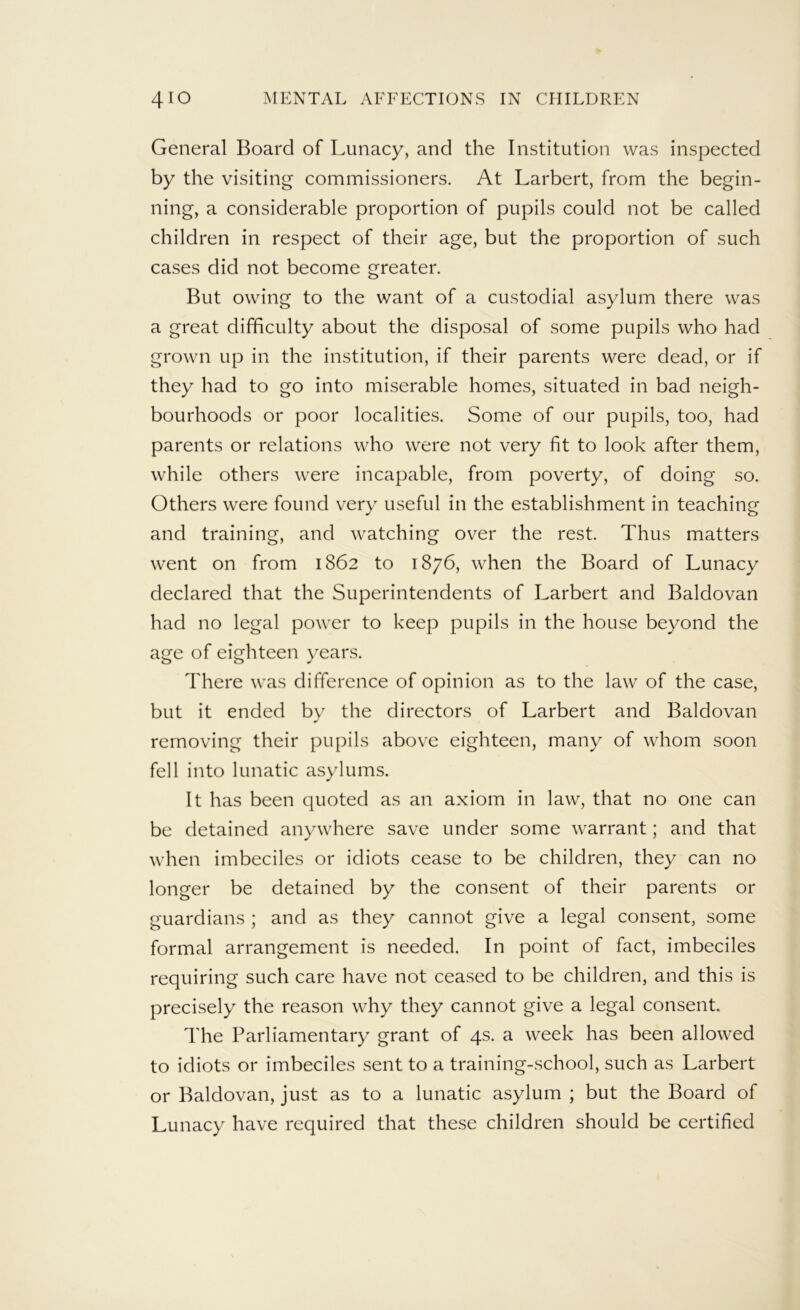 General Board of Lunacy, and the Institution was inspected by the visiting commissioners. At Larbert, from the begin- ning, a considerable proportion of pupils could not be called children in respect of their age, but the proportion of such cases did not become greater. But owing to the want of a custodial asylum there was a great difficulty about the disposal of some pupils who had grown up in the institution, if their parents were dead, or if they had to go into miserable homes, situated in bad neigh- bourhoods or poor localities. Some of our pupils, too, had parents or relations who were not very fit to look after them, while others were incapable, from poverty, of doing so. Others were found very useful in the establishment in teaching and training, and watching over the rest. Thus matters went on from 1862 to 1876, when the Board of Lunacy declared that the Superintendents of Larbert and Baldovan had no legal power to keep pupils in the house beyond the age of eighteen years. There was difference of opinion as to the law of the case, but it ended by the directors of Larbert and Baldovan removing their pu[hls above eighteen, many of whom soon fell into lunatic asylums. It has been quoted as an axiom in law, that no one can be detained anywhere save under some warrant; and that when imbeciles or idiots cease to be children, they can no longer be detained by the consent of their parents or guardians ; and as they cannot give a legal consent, some formal arrangement is needed. In point of fact, imbeciles requiring such care have not ceased to be children, and this is precisely the reason why they cannot give a legal consent. The Parliamentary grant of 4s. a week has been allowed to idiots or imbeciles sent to a training-school, such as Larbert or Baldovan, just as to a lunatic asylum ; but the Board of Lunacy have required that these children should be certified