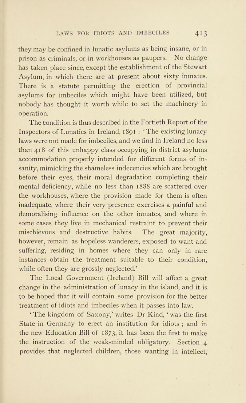 they may be confined in lunatic asylums as being insane, or in prison as criminals, or in workhouses as paupers. No change has taken place since, except the establishment of the Stewart Asylum, in which there are at present about sixty inmates. There is a statute permitting the erection of provincial asylums for imbeciles which might have been utilized, but nobody has thought it worth while to set the machinery in operation. The Condition is thus described in the Fortieth Report of the Inspectors of Lunatics in Ireland, 1891 : ‘ The existing lunacy laws were not made for imbeciles, and we find in Ireland no less than 418 of this unhappy class occupying in district asylums accommodation properly intended for different forms of in- sanity, mimicking the shameless indecencies which are brought before their eyes, their moral degradation completing their mental deficiency, while no less than 1888 are scattered over the workhouses, where the provision made for them is often inadequate, where their very presence exercises a painful and demoralising influence on the other inmates, and where in some cases they live in mechanical restraint to prevent their mischievous and destructive habits. The great majority, however, remain as hopeless wanderers, exposed to want and suffering, residing in homes where they can only in rare instances obtain the treatment suitable to their condition, while often they are grossly neglected.’ The Local Government (Ireland) Bill will affect a great change in the administration of lunacy in the island, and it is to be hoped that it will contain some provision for the better treatment of idiots and imbeciles when it passes into law. ‘ The kingdom of Saxony,’ writes Dr Kind, ‘ was the first State in Germany to erect an institution for idiots ; and in the new Education Bill of 1873, it has been the first to make the instruction of the weak-minded obligatory. Section 4 provides that neglected children, those wanting in intellect,