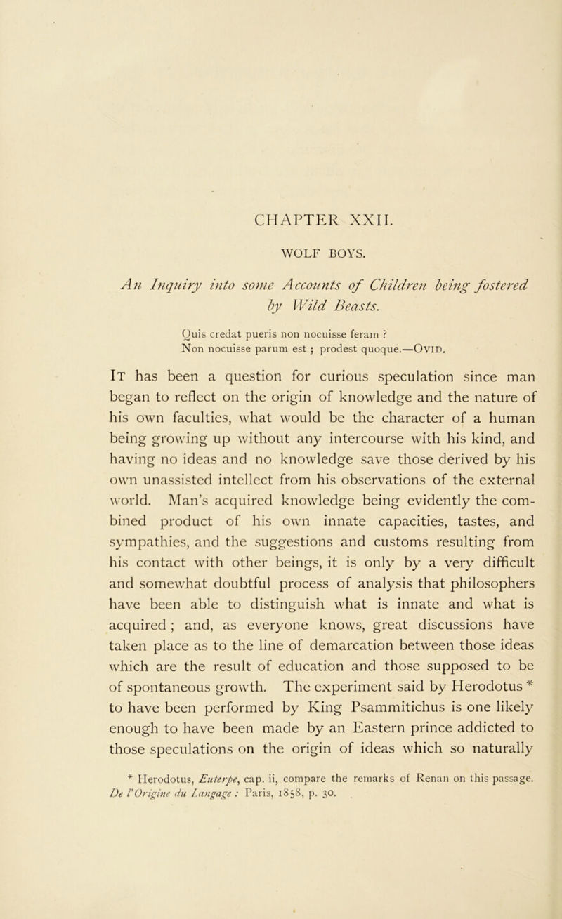 CHAPTER XXII. WOLF BOYS. An Inquiry into so})ie Accounts of Children being fostered by Wild Beasts. (Juis credat pueris non nocuisse feram ? Non nocuisse parum est ; prodest quoque.—OviD. It has been a question for curious speculation since man began to reflect on the origin of knowledge and the nature of his own faculties, what would be the character of a human being growing up without any intercourse with his kind, and having no ideas and no knowledge save those derived by his own unassisted intellect from his observations of the external world. Man’s acquired knowledge being evidently the com- bined product of his own innate capacities, tastes, and sympathies, and the suggestions and customs resulting from his contact with other beings, it is only by a very difficult and somewhat doubtful process of analysis that philosophers have been able to distinguish what is innate and what is acquired; and, as everyone knows, great discussions have taken place as to the line of demarcation between those ideas which are the result of education and those supposed to be of spontaneous growth. The experiment said by Herodotus to have been performed by King Psammitichus is one likely enough to have been made by an Eastern prince addicted to those speculations on the origin of ideas which so naturally * Herodotus, Euterpe.^ cap. ii, compare the remarks of Renan on this passage. De rOrigine du Langage : Paris, 1858, p, 30.