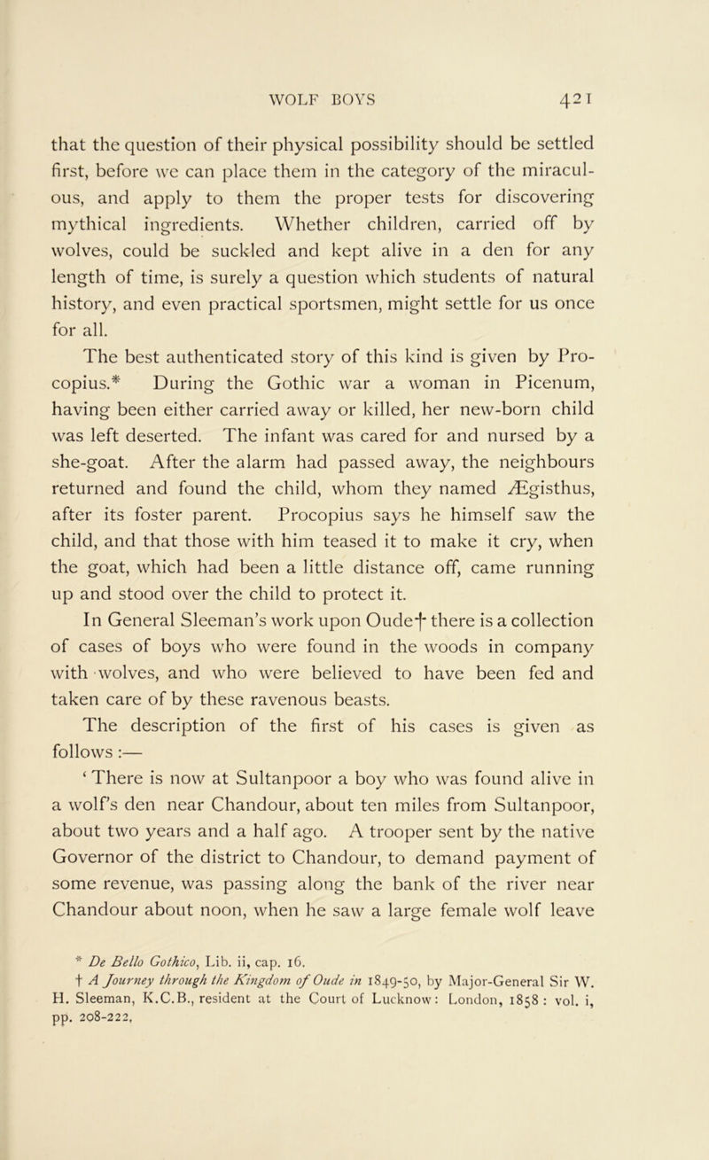 that the question of their physical possibility should be settled first, before we can place them in the category of the miracul- ous, and apply to them the proper tests for discovering mythical ingredients. Whether children, carried off by wolves, could be suckled and kept alive in a den for any length of time, is surely a question which students of natural history, and even practical sportsmen, might settle for us once for all. The best authenticated story of this kind is given by Pro- copius.* During the Gothic war a woman in Picenum, having been either carried away or killed, her new-born child was left deserted. The infant was cared for and nursed by a she-goat. After the alarm had passed away, the neighbours returned and found the child, whom they named yEgisthus, after its foster parent. Procopius says he himself saw the child, and that those with him teased it to make it cry, when the goat, which had been a little distance off, came running up and stood over the child to protect it. In General Sleeman’s work upon Oude*|' there is a collection of cases of boys who were found in the woods in company with - wolves, and who were believed to have been fed and taken care of by these ravenous beasts. The description of the first of his cases is given as follows :— ‘ There is now at Sultanpoor a boy who was found alive in a wolfs den near Chandour, about ten miles from Sultanpoor, about two years and a half ago. A trooper sent by the native Governor of the district to Chandour, to demand payment of some revenue, was passing along the bank of the river near Chandour about noon, when he saw a large female wolf leave * De Bello Gothico^ Lib. ii, cap. 16. t A Journey through the Kmgdom of Oude in 1849-50, by Major-General Sir W. H. Sleeman, K.C.B., resident at the Court of Lucknow: London, 1858: vol. i, pp. 208-222,