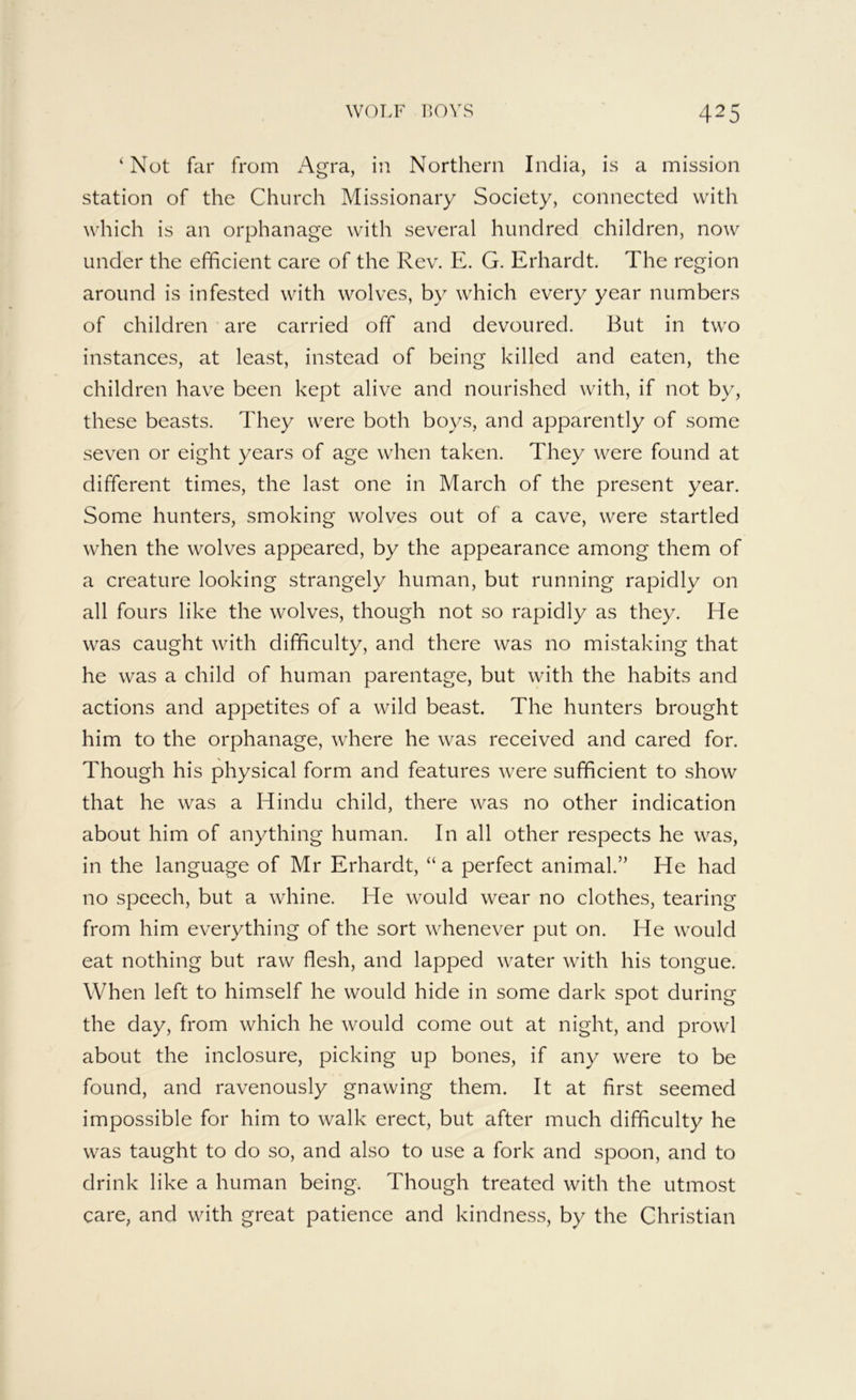 ‘Not far from x^gra, in Northern India, is a mission station of the Church Missionary Society, connected with which is an orphanage with several hundred children, now under the efficient care of the Rev. E. G. Erhardt. The region around is infested with wolves, by which every year numbers of children are carried off and devoured. But in two instances, at least, instead of being killed and eaten, the children have been kept alive and nourished with, if not by, these beasts. They were both boys, and apparently of some seven or eight years of age when taken. They were found at different times, the last one in March of the present year. Some hunters, smoking wolves out of a cave, were startled when the wolves appeared, by the appearance among them of a creature looking strangely human, but running rapidly on all fours like the wolves, though not so rapidly as they. He was caught with difficulty, and there was no mistaking that he was a child of human parentage, but with the habits and actions and appetites of a wild beast. The hunters brought him to the orphanage, where he was received and cared for. Though his physical form and features Avere sufficient to show that he was a Hindu child, there was no other indication about him of anything human. In all other respects he was, in the language of Mr Erhardt, “ a perfect animal.” He had no speech, but a whine. He would wear no clothes, tearing from him everything of the sort whenever put on. He would eat nothing but raw flesh, and lapped water with his tongue. When left to himself he would hide in some dark spot during the day, from which he would come out at night, and prowl about the inclosure, picking up bones, if any were to be found, and ravenously gnawing them. It at first seemed impossible for him to walk erect, but after much difficulty he was taught to do so, and also to use a fork and spoon, and to drink like a human being. Though treated with the utmost care, and with great patience and kindness, by the Christian