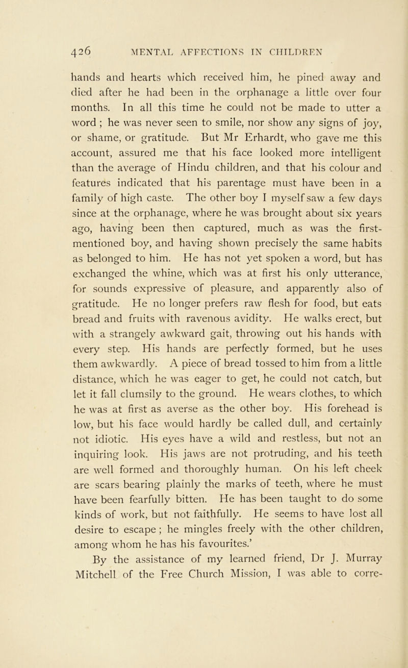 hands and hearts which received him, he pined away and died after he had been in the orphanage a little over four months. In all this time he could not be made to utter a word ; he was never seen to smile, nor show any signs of joy, or shame, or gratitude. But Mr Erhardt, who gave me this account, assured me that his face looked more intelligent than the average of Hindu children, and that his colour and - features indicated that his parentage must have been in a family of high caste. The other boy I myself saw a few days since at the orphanage, where he was brought about six years ago, having been then captured, much as was the first- mentioned boy, and having shown precisely the same habits as belonged to him. He has not yet spoken a word, but has exchanged the whine, which was at first his only utterance, for sounds expressive of pleasure, and apparently also of gratitude. He no longer prefers raw flesh for food, but eats bread and fruits with ravenous avidity. He walks erect, but with a strangely awkward gait, throwing out his hands with every step. His hands are perfectly formed, but he uses them awkwardly. A piece of bread tossed to him from a little distance, which he was eager to get, he could not catch, but let it fall clumsily to the ground. He wears clothes, to which he was at first as averse as the other boy. His forehead is low, but his face would hardly be called dull, and certainly not idiotic. His eyes have a wild and restless, but not an inquiring look. His jaws are not protruding, and his teeth are well formed and thoroughly human. On his left cheek are scars bearing plainly the marks of teeth, where he must have been fearfully bitten. He has been taught to do some kinds of work, but not faithfully. He seems to have lost all desire to escape ; he mingles freely with the other children, among whom he has his favourites.’ By the assistance of my learned friend. Dr J. Murray Mitchell of the Free Church Mission, I was able to corre-