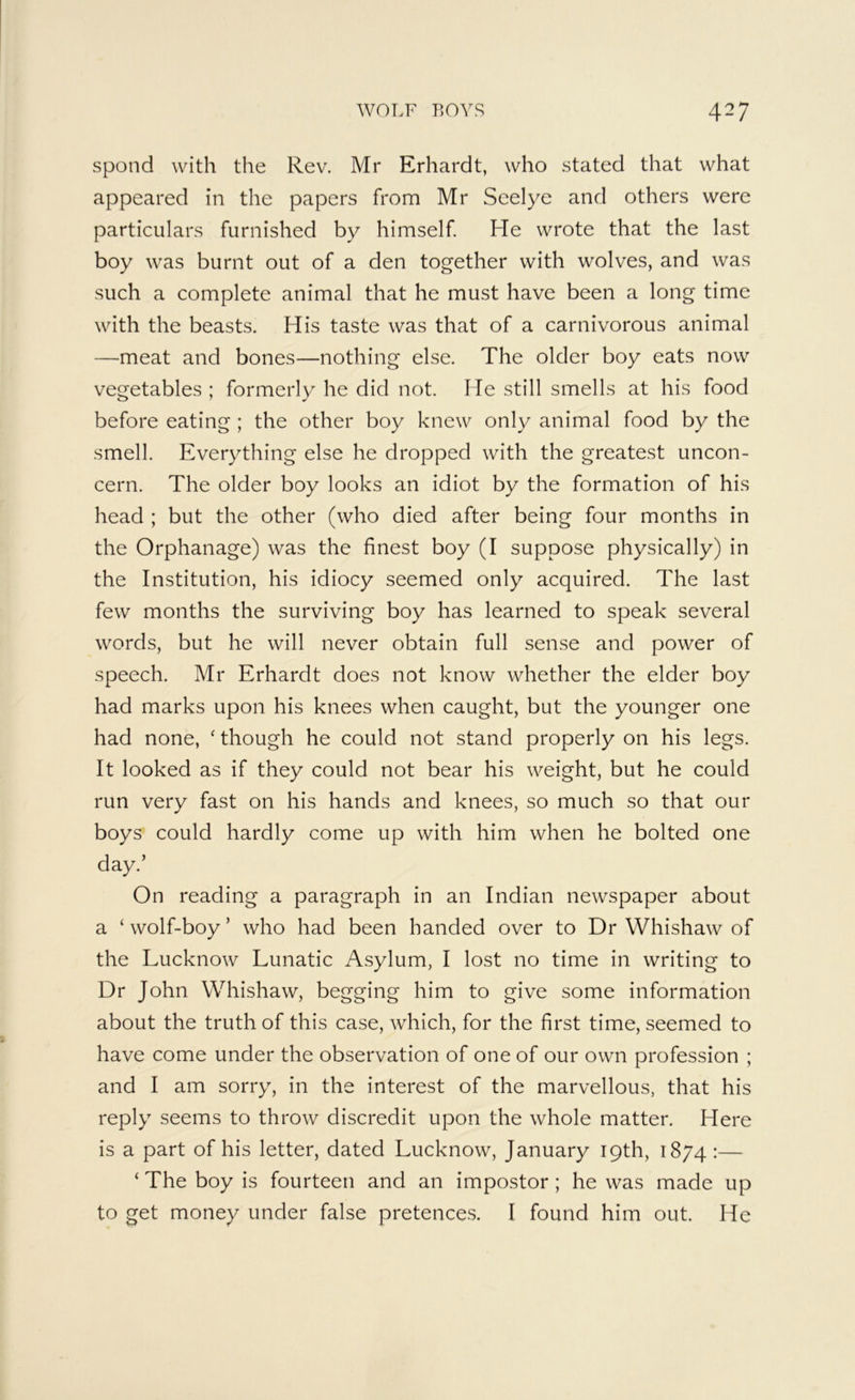 spond with the Rev. Mr Erhardt, who stated that what appeared in the papers from Mr Scelye and others were particulars furnished by himself He wrote that the last boy was burnt out of a den together with wolves, and was such a complete animal that he must have been a long time with the beasts. His taste was that of a carnivorous animal —meat and bones—nothing else. The older boy eats now vegetables ; formerly he did not. He still smells at his food before eating ; the other boy knew only animal food by the smell. Everything else he dropped with the greatest uncon- cern. The older boy looks an idiot by the formation of his head ; but the other (who died after being four months in the Orphanage) was the finest boy (I suppose physically) in the Institution, his idiocy seemed only acquired. The last few months the surviving boy has learned to speak several words, but he will never obtain full sense and power of speech. Mr Erhardt does not know whether the elder boy had marks upon his knees when caught, but the younger one had none, ‘ though he could not stand properly on his legs. It looked as if they could not bear his weight, but he could run very fast on his hands and knees, so much so that our boys could hardly come up with him when he bolted one day.’ On reading a paragraph in an Indian newspaper about a ‘ wolf-boy ’ who had been handed over to Dr Whishaw of the Lucknow Lunatic Asylum, I lost no time in writing to Dr John Whishaw, begging him to give some information about the truth of this case, which, for the first time, seemed to have come under the observation of one of our own profession ; and I am sorry, in the interest of the marvellous, that his reply seems to throw discredit upon the whole matter. Here is a part of his letter, dated Lucknow, January 19th, 1874 :— ‘ The boy is fourteen and an impostor ; he was made up to get money under false pretences. I found him out. He