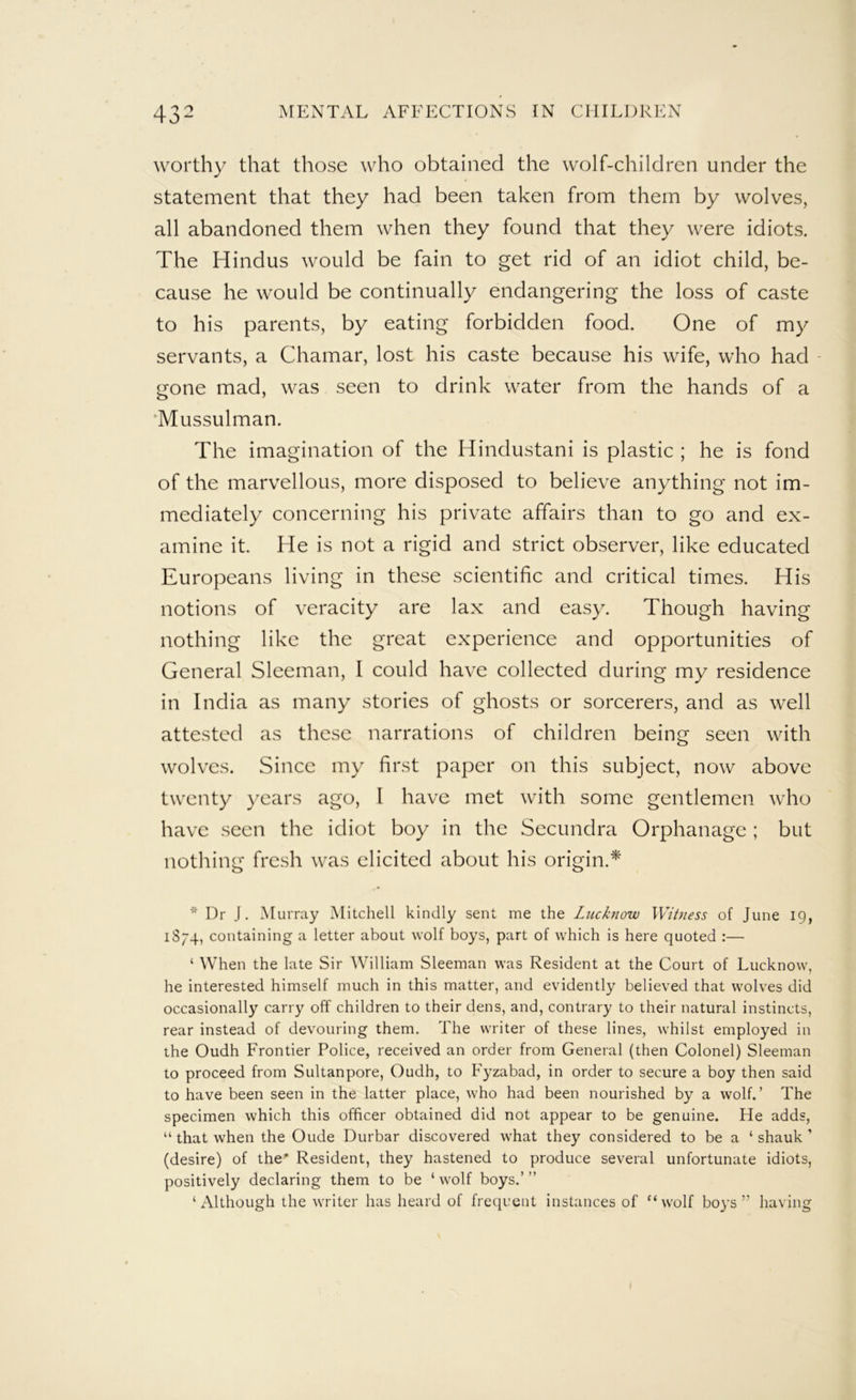 worthy that those who obtained the wolf-children under the statement that they had been taken from them by wolves, all abandoned them when they found that they were idiots. The Hindus would be fain to get rid of an idiot child, be- cause he would be continually endangering the loss of caste to his parents, by eating forbidden food. One of my servants, a Chamar, lost his caste because his wife, who had gone mad, was seen to drink water from the hands of a ‘Mussulman. The imagination of the Hindustani is plastic ; he is fond of the marvellous, more disposed to believe anything not im- mediately concerning his private affairs than to go and ex- amine it. He is not a rigid and strict observer, like educated Europeans living in these scientific and critical times. His notions of veracity are lax and easy. Though having nothing like the great experience and opportunities of General Sleeman, I could have collected during my residence in India as many stories of ghosts or sorcerers, and as well attested as these narrations of children being seen with wolves. Since my first paper on this subject, now above twenty years ago, I have met with some gentlemen who have seen the idiot boy in the Secundra Orphanage ; but nothing fresh was elicited about his origin.* Dr J. Murray Mitchell kindly sent me the Lucknow Witness of June 19, 1S74, containing a letter about wolf boys, part of which is here quoted :— ‘ When the late Sir William Sleeman was Resident at the Court of Lucknow, he interested himself much in this matter, and evidently believed that wolves did occasionally carry off children to their dens, and, contrary to their natural instincts, rear instead of devouring them. The writer of these lines, whilst employed in the Oudh Frontier Police, received an order from General (then Colonel) Sleeman to proceed from Sultanpore, Oudh, to Fyzabad, in order to secure a boy then said to have been seen in the latter place, who had been nourished by a wolf.’ The specimen which this officer obtained did not appear to be genuine. He adds, “ that when the Oude Durbar discovered what they considered to be a ‘ shauk ’ (desire) of the* Resident, they hastened to produce several unfortunate idiots, positively declaring them to be ‘ wolf boys.’ ” ‘Although the writer has heard of frequent instances of “wolf boys” having I