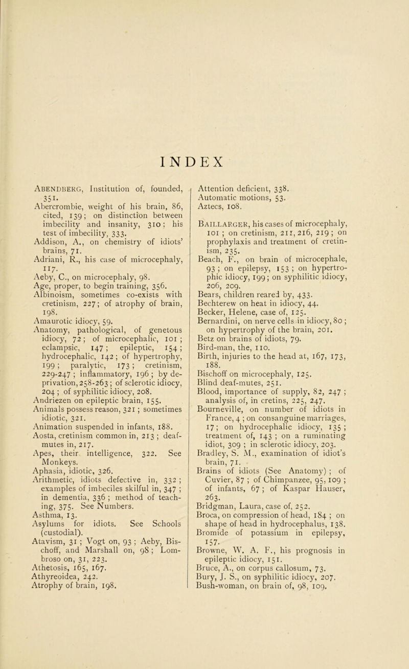 INDEX Abendberg, Institution of, founded, 351- Abercrombie, weight of his brain, 86, cited, 139; on distinction between imbecility and insanity, 310; his test of imbecility, 333. Addison, A., on chemistry of idiots’ brains, 71. Adriani, R., his case of microcephaly, 117. Aeby, C., on mici'ocephaly, 98. Age, proper, to begin training, 356. Albinoism, sometimes co-exists with cretinism, 227; of atrophy of brain, 198. Amaurotic idiocy, 59. Anatomy, pathological, of genetous idiocy, 72; of microcephalic, loi ; eclampsic, 147; epileptic, 154; hydrocephalic, 142 ; of hypertrophy, 199 ; paralytic, 173 ; cretinism, 229-247 ; inflammator}, 196 ; by de- privation, 258-263 ; of sclerotic idiocy, 204 ; of syphilitic idiocy, 208. Andriezen on epileptic brain, 155. Animals possess reason, 321 ; sometimes idiotic, 321. Animation suspended in infants, 188. Aosta, cretinism common in, 213 ; deaf- mutes in, 217. Apes, their intelligence, 322. See Monkeys. Aphasia, idiotic, 326. Arithmetic, idiots defective in, 332 ; examples of imbeciles skilful in, 347 ; in dementia, 336 ; method of teach- ing, 375. See Numbers. Asthma, 13. Asylums for idiots. See Schools (custodial). Atavism, 31 ; Vogt on, 93 ; Aeby, Bis- choff, and Marshall on, 98 ; Lom- broso on, 31, 223. Athetosis, 165, 167. Athyreoidea, 242. Atrophy of brain, 198. I Attention deficient, 338. Automatic motions, 53* Aztecs, 108. Baillargek, his cases of microcephaly, loi ; on cretinism, 2ii, 216, 219 ; on prophylaxis and treatment of cretin- ism, 235. Beach, F., on brain of microcephale, 93; on epilepsy, 153; on hypertro- phic idiocy, 199; on syphilitic idiocy, 206, 209. Bears, children reared by, 433. Bechterew on heat in idiocy, 44. Becker, Helene, case of, 125. Bernardini, on nerve cells in idiocy, 80 ; on hypertrophy of the brain, 201. Betz on brains of idiots, 79* Bird-man, the, no. Birth, injuries to the head at, 167, 173, 188. Bischoff on microcephal}', 125. Blind deaf-mutes, 251. Blood, importance of supply, 82, 247 ; analysis of, in cretins, 225, 247. Bourneville, on number of idiots in France, 4 ; on consanguine marriages, 17; on hydrocephalic idiocy, 135; treatment of, 143 ; on a ruminating idiot, 309 ; in sclerotic idiocy, 203. Bradley, S. M., examination of idiot’s brain, 71. Brains of idiots (See Anatomy) ; of Cuvier, 87 ; of Chimpanzee, 95, 109 ; of infants, 67 ; of Kaspar Hauser, 263. Bridgman, Laura, case of, 252. Broca, on compression of head, 184 ; on shape of head in hydrocephalus, 138. Bromide of potassium in epilepsy, 157. Browne, W. A. F., his prognosis in epileptic idiocy, 151. Bruce, A., on corpus callosum, 73. Bury, J. S., on syphilitic idiocy, 207. Bush-woman, on brain of, 98, 109.