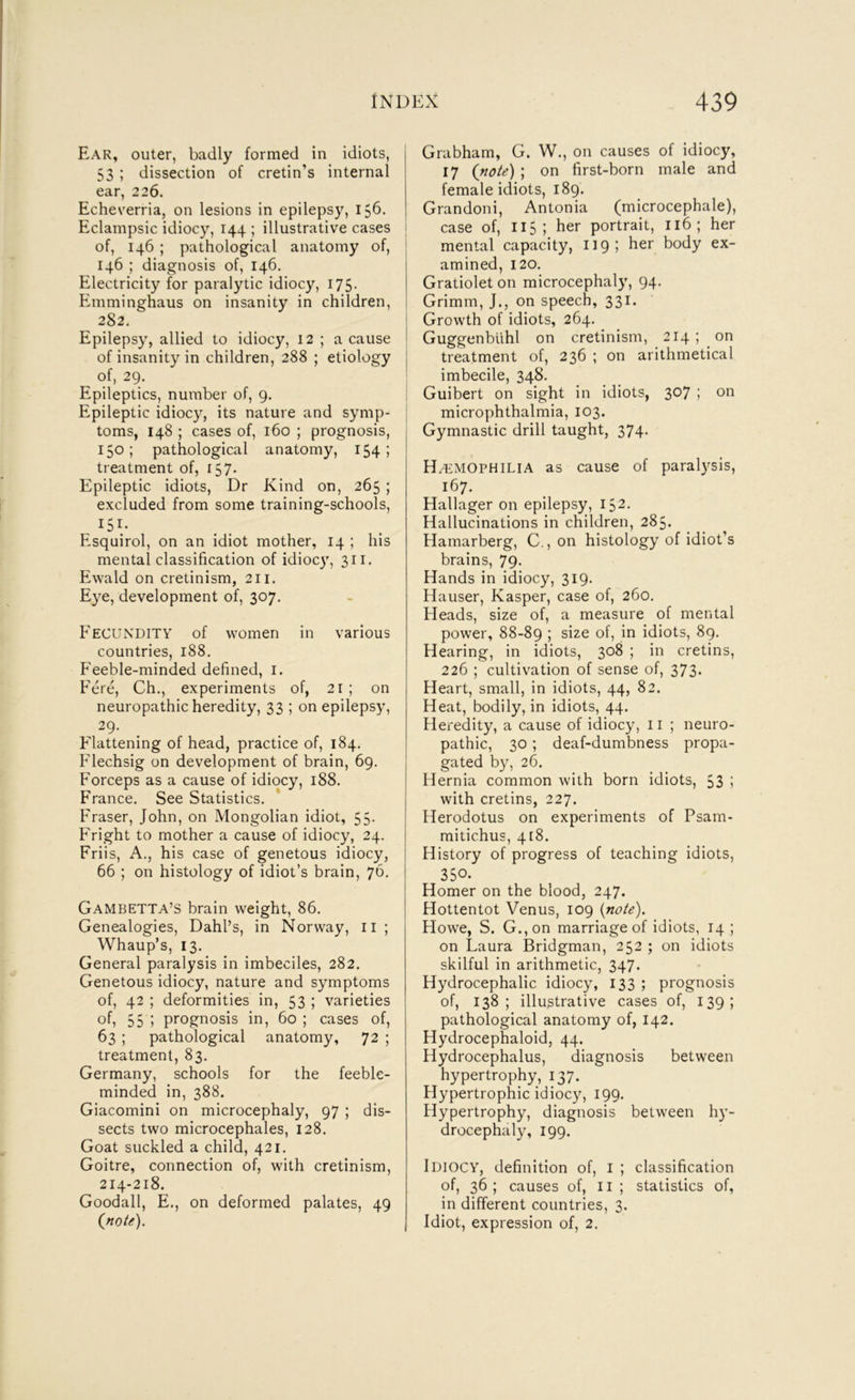 Ear, outer, badly formed in idiots, 53 ; dissection of cretin’s internal ear, 226. Echeverria, on lesions in epilepsy, 156. Eclampsic idiocy, 144 ; illustrative cases of, 146 ; pathological anatomy of, 146 ; diagnosis of, 146, Electricity for paralytic idiocy, 175. Emminghaus on insanity in children, 282. Epilepsy, allied to idiocy, 12 ; a cause of insanity in children, 288 ; etiology of, 29. Epileptics, number of, 9, Epileptic idiocy, its nature and symp- toms, 148 ; cases of, 160 ; prognosis, 150; pathological anatomy, 154 1 treatment of, 157. Epileptic idiots. Dr Kind on, 265 ; excluded from some training-schools, Esquirol, on an idiot mother, 14 ; his mental classification of idiocy, 311. Ewald on cretinism, 211. Eye, development of, 307. Fecundity of women in various countries, 188. P'eeble-minded defined, i. Fere, Ch., experiments of, 21 ; on neuropathic heredity, 33 ; on epilepsy. Flattening of head, practice of, 184. Flechsig on development of brain, 69. Forceps as a cause of idiocy, 188. France. See Statistics. Fraser, John, on Mongolian idiot, 55. Fright to mother a cause of idiocy, 24. Friis, A., his case of genetous idiocy, 66 ; on histology of idiot’s brain, 76. Gambetta’s brain weight, 86. Genealogies, Dahl’s, in Norway, ii ; Whaup’s, 13. General paralysis in imbeciles, 282. Genetous idiocy, nature and symptoms of, 42 ; deformities in, 53 ; varieties of, 35 1 prognosis in, 60 ; cases of, 63 ; pathological anatomy, 72 ; treatment, 83. Germany, schools for the feeble- minded in, 388. Giacomini on microcephaly, 97 ; dis- sects two microcephales, 128. Goat suckled a child, 421. Goitre, connection of, with cretinism, 214-218. Goodall, E., on deformed palates, 49 (note). Grabham, G. W., on causes of idiocy, 17 {note) ; on first-born male and female idiots, 189. Grandoni, Antonia (microcephale), I case of, 115; her portrait, 116; her mental capacity, 119 5 1^^^ body ex- amined, 120. Gratiolet on microcephaly, 94. Grimm, J., on speech, 331. 1 Growth of idiots, 264. Guggenblihl on cretinism, 214; on treatment of, 236 ; on arithmetical imbecile, 348. Guibert on sight in idiots, 307 ; on microphthalmia, 103. Gymnastic drill taught, 374- H/emophilia as cause of paral}^sis, 167. Hallager on epilepsy, 152. Hallucinations in children, 285. Hamarberg, C., on histology of idiot’s brains, 79- Hands in idiocy, 319. Hauser, Kasper, case of, 260. Heads, size of, a measure of mental power, 88-89 ; size of, in idiots, 89. Hearing, in idiots, 308 ; in cretins, 226 ; cultivation of sense of, 373- Heart, small, in idiots, 44, 82. Heat, bodily, in idiots, 44. Heredity, a cause of idiocy, 11 ; neuro- pathic, 30 ; deaf-dumbness propa- gated by, 26. Hernia common with born idiots, 53 ! with cretins, 227. Herodotus on experiments of Psam- raitichus, 418. History of progress of teaching idiots, 350- Homer on the blood, 247. Hottentot Venus, 109 {note). Howe, S. G.,on marriage of idiots, 14 ; on Laura Bridgman, 252 ; on idiots skilful in arithmetic, 347. Hydrocephalic idiocy, 133 ; prognosis of, 138; illustrative cases of, 139; pathological anatomy of, 142. Hydrocephaloid, 44. Hydrocephalus, diagnosis between hypertrophy, 137. Hypertrophic idiocy, 199. Hypertrophy, diagnosis between hy- drocephaly, 199. Idiocy, definition of, i ; classification of, 36 ; causes of, 11 ; statistics of, in different countries, 3. Idiot, expression of, 2.