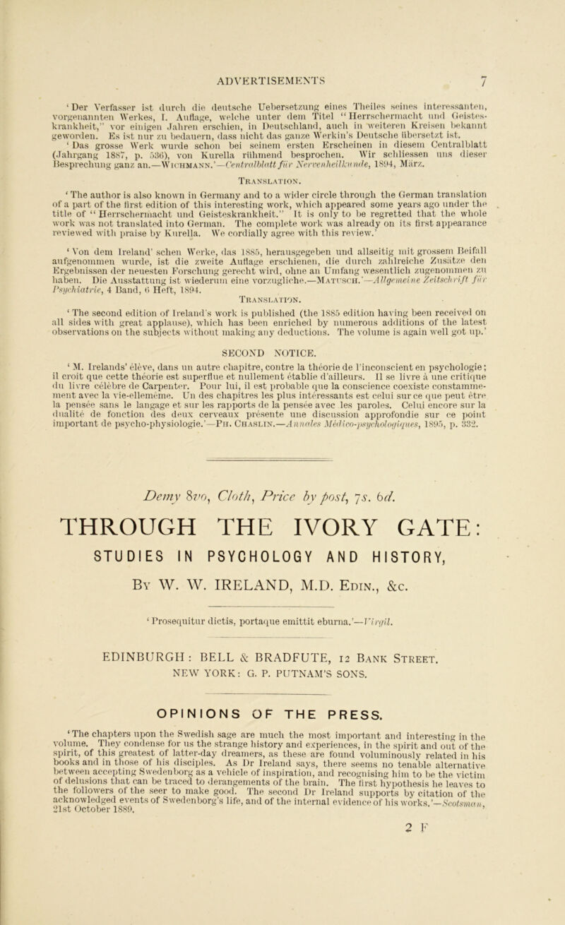 ai)vkrtisemp:nts / ‘Der Verfasser ist (lurch die deutsche Ueber.setzung eines Tlieiles seines interessanten, vor^^enannten Werkes, I. Auflage, welche unter deni Titel “ Ilerrschennacht nnd Geisti's- krankheit,” vor einigen Jaliren erschien, in Deutschland, auch in weiteren Kreisen hekannt gewovden. Es ist nur zu bedauern, dass nicht das gauze Werkin’s Deutsche iibersetzt ist. ‘ Das grosse Werk wurde schon bei seinem ersten hirscheinen in diesem Centralblatt (Jahrgang 1887, p. 586), von Kurella riihiuend besprochen. AVir schliessen uns dieser Besprechung ganz an.—Wichmann.’—Centralblatt fHr Nervenheilknlate, 1864, Miirz. Translation. ‘ The author is also known in Germany and to a wider circle through the German translation of a part of the tirst edition of this interesting work, which appeared some years ago under the title of “ lleiTschermacht und Geisteskrankheit.” It is only to be regretted that the whole work was not translated into German. The complete work was already on its tirst appearance reviewed with praise by Kurella. We cordially agree with this rei iew.’ ‘ Von dem Ireland’ schen Werke, das 1885, herausgegeben und allseitig mit grossem Beifall aufgenommen wuirde, ist die zweite Auflage erschienen, die (lurch zahlreiche Zusiitze den Ergebnissen der neuesten Forschung gerecht wird, ohne an Unifang wesentlich zugenommen zu haben. Die Ausstattung ist wiederum eine vorzugliche.—Mati’sch.’—AVgnneine Zeitf>chrift fiir Pi^ycMatrie, 4 Band, 6 Heft, 1894. Translation. ‘ The second edition of Ireland’s work is published (the 1885 edition having been received on all sides with great applause), wdiich has been enriched by numerous additions of the latest observations on the subjects without making any deductions. The volume is again well got up.’ SECOND NOTICE. ‘ M. Irelands’ eleve, dans uu autre cliapitre, contre la theorie de I’inconscient en psychologie; il croit que cette tlnjorie est superflue et nullement etablie d’ailleurs. 11 se livre a une critique du livre cii'lebi’e de Carpenter. Pour lui, il est probable (pie la conscience coexiste constamrne- ment avec la vie-ellennime. Dn des chapitres les plus interessants est celui surce que pent etn> la pensee sans le langage et snr les rapports de la pens(i“e avec les paroles. Celui encore sur la dualite de fonction (les deux cerveaux prt>sente une discussion approfondie .sur ce point important de psycho-physiologie.’—Pii. Chaslin.—Annates Medicn-psychotoglques, 1895, p. 832. Demy 8?'0, Cloth^ Price hy post^ Js. bel, THROUGH THE IVORY GATE: STUDIES IN PSYCHOLOGY AND HISTORY, By W. W. IRELAND, M.D. Edin., &c. ‘ Prosequitur dictis, portaque emittit eburna.’—r/n//Z. EDINBURGH : BELL & BRADFUTE, 12 Bank Street. NEW YORK; G. P. PUTNAM’S SONS. OPINIONS OF THE PRESS. ‘The chapters upon the Swedish sage are much the most important and interesting in the volume. They condense for us the strange history and experiences, in the spirit and out of the spirit, of this greatest of latter-day dreamers, as these are found voluminously related in his books and in those of his disciples. As Dr Ireland .says, there seems no tenable alternative between accepting Swedenborg as a vehicle of inspiration, and recognising him to be the victim of delusions that can be traced to derangements of the brain. The lirst hypothesis he leaves to the followers of the seer to make good. The second Dr Ireland supports by citation of the acknowledged events of Swedenborg’s life, and of the internal e\ idence of his works ’-Scotsman 21st October 1889. ' t