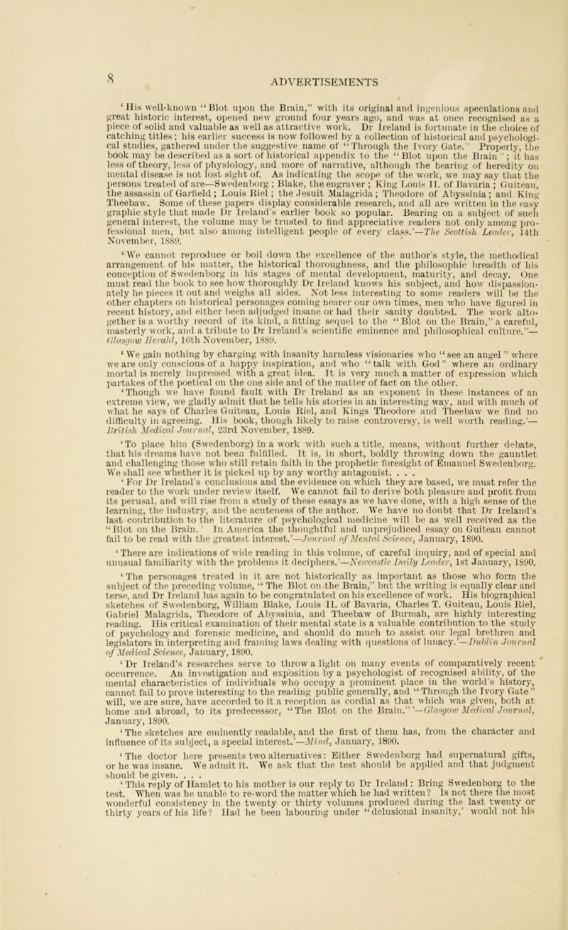 ‘His well-known “Blot upon the Brain,” with its original and ingenions speculations and great historic interest, opened new ground four years ago, and was at once recognised as a piece of solid and valuable as well as attractive work. Dr Ireland is fortunate in the choice of catching titles ; his earlier success is now followed by a collection of historical ancl psychologi- cal studies, gathered under the suggestive name of “Through the Ivory Gate.” Properly, the book may be described as a sort of historical appendix to the “Blot upon the Brain”; it has less of theory, less of physiology, and more of narrative, although the bearing of heredity on mental disease is not lost sight of. As indicating the scope of the work, we may say that the per.sons treated of are—Swedenborg ; Blake, the engraver ; King Loui.s II. of Bavaria ; Guiteau, the assassin of Gartield ; Louis Biel; the Jesuit Malagrida ; Theodore of Abyssinia ; and King Theebaw. Some of these papers display considerable research, and all are written in the easy graphic style that made Dr Ireland’s earlier book so popular. Bearing on a subject of such general interest, the volume may be trusted to lind appreciative readei-s not only among pro- fessional men, but also among intelligent people of every class,’—Scottish Leader, 14th November, 1889. ‘ We cannot reproduce or boil dowii the excellence of the author’s style, the methodical arrangement of his matter, the historical thoroughness, and the philosoidiic breadth of his conception of Swedenborg in his stages of mental development, maturity, and decay. One must read the book to see hoAV thoroughly Dr Ireland knows his subject, and how dispassion- ately he pieces it out and weighs all sides. Not less interesting to some readers will be the other chapters on historical personages coming nearer our own times, men who have figured in recent history, and either been adjudged insane or had their sanity doubted. The work alto- gether is a worthy record of its kind, a fitting sequel to the “Blot on the Brain,” a careful, masterly work, and a tribute to Dr Ireland’s scientific eminence and philosophical culture.”— (dasgow Herald, Ibth November, 188'9. ‘ We gain nothing by charging with insanity harmless visionaries who “ see an angel ” where we are only conscious of a happy inspiration, and who “talk with God” where an ordinary mortal is merely impressed with a great idea. It is very much a matter of expression which partakes of the poetical on the one side and of the matter of fact on the other. ‘Though we have found fault with Dr Ireland as an exponent in these instances of an extreme view, we gladly admit that he tells his stories in an interesting way, and with much of what he says of Charles Guiteau, Louis Riel, and Kings Theodore and Theebaw we find no difficulty in agreeing, llis book, though likely to raise controversy, is well worth reading.’— llritish Med'md Journal, 23rd November, 1889. ‘To place him (Swedenborg) in a work with such a title, means, without further debate, that his dreams have not been fulfilled. It is, in short, boldly throwing down the gauntlet and challenging those who still retain faith in the prophetic foresight of Emanuel Swedenborg. We shall see whether it is picked up by any worthy antagonist. ... ‘ For Dr Ireland’s conclusions and the evidence on which they are based, we must refer the reader to the work under review itself. We cannot fail to derive both pleasure and profit from its perusal, and will rise from a study of these essays as we have done, with a high sense of the learning, the industry, and the acuteness of the author. We have no doubt that Dr Ireland’s last contribution to the literature of i)sychological medicine will be as well received as the “ Blot on the Brain. ’ In America the thoughtful and unprejudiced essay on Guiteau cannot fail to be read with the greatest interest.’—Journal of Mental Science, January, 1890. ‘There are indications of wide reading in this volume, of careful inquiry, and of special and unusual familiarity with the problems it deciphers.’—Newcastle Daily Leader, 1st January, 1890. ‘ The personages treated in it are not historically as important as those who form the subject of the preceding volume, “ The Blot on the Brain,” but the writing is equally clear and ter.se, and Dr Ireland has again to be congratulated on his excellence of work. His biographical sketches of Swedenborg, William Blake, Louis II. of Bav'aria, Charles T. Guiteau, Louis Riel, Gabriel Malagrida, Theodore of Abyssinia, and Theebaw of Burmah, are highly intere.sting reading. His critical examination of their mental state is a valuable contribution to the stud}’ of psychology and forensic medicine, and should do much to assist our legal brethren and legislators in interpreting and framing laws dealing with questions of lunacy.’—Duhlin Journal of Medical Science, January, 1890. ‘ Dr Ireland’s researches serve to throw a light on many events of comparatively recent occurrence. An investigation and exposition by a psychologist of recognised ability, of the jiiental characteristics of individuals who occupy a prominent place in the world’s history, cannot fail to prove interesting to the reading public generally, and “ Through the_ Ivory Gate ” will, we are sure, have accorded to it a reception as cordial as that which was given, both at home and abroad, to its predecessor, “The Blot on the Bxa\\\.’”—Glasgo%o Mediccd Journcd, January, 1890. ‘ The .sketches are eminently readable, and the first of them has, from the character and influence of its subject, a special interest.’—January, 1890. ‘ The doctor here presents two alternati^'es: Either Swedenborg had supernatural gifts, or he was insane. We admit it. We ask that the test should be applied and that judgment should be given. ... ‘ This reply of Hamlet to his mother is our reply to Dr Ireland : Bring Swedenborg to the test. When was he unable to re-word the matter which he had written? Is not there the most wonderful consistency in the twenty or thirty volumes produced during the last twenty or thirty years of his life? Had he been labouring under “delusional insanity,’ would not his