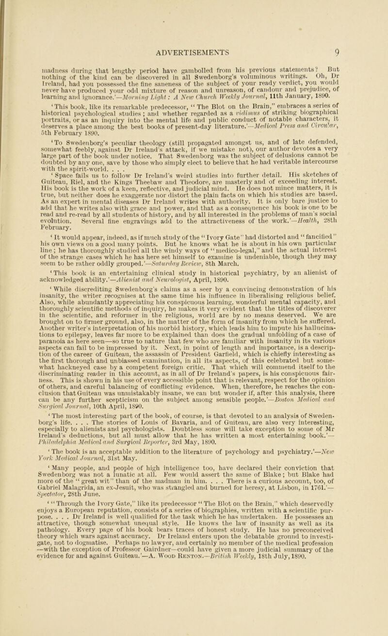 madness during that lengthy period have gambolled from his previous statements? But nothing of the kind can be discovered in all Swedenborg’s voluminous writings. Oh, Dr Ireland, had you possessed the fine saneness of the subject of your ready verdict, you would never have ])roduced your odd mixture of reason and unreason, of candour and ])rejudice, of learning and ignorance.’—Morning Light: A New Church Weekly Journal, 11th January, 1890. ‘This book, like its remarkable predecessor, “ The Blot on the Brain,” embrace.s a series of historical psychological studies ; and whether regarded as a vidimus of striking biographical portraits, or as an inqiury into the mental life and public conduct of notable characters, it deserves a place among the best books of present-day literature.’—Medical Press and Circular, 5th February 1890. ‘ To Swedenborg’s peculiar theology (still propagated amongst us, and of late defended, somewhat feebly, against Dr Ireland’s attack, if we mistake not), our author devotes a very large part of the book under notice. That Swedenborg was the subject of delusions cannot be doubted by any one, save by those who simply elect to believe that he had veritable intercourse with the spirit-world. ... ‘ Space fails us to follow Dr Ireland’s weird studies into further detail. His sketches of Guiteau, Riel, and the Kings Theebaw and Theodore, are masterly and of exceeding interest. His book is the work of a keen, reflective, and judicial mind. He does not mince matters, it is true, blit neitlier does he exaggerate nor distort the plain facts on which his studies are based. As an expert in mental diseases Dr Ireland writes with authority. It is only bare justice to add that he writes also witlx grace and power, axid that as a consequence his book is one to be read and re-read by all students of history, and by all interested in the problems of man’s social evolution. Several fine engravings add to the attractiveness of tlie work.’—Health, 28th February. ‘ It would appear, indeed, as if much study of the “ Ivory Gate” had distorted and “ fancified ” his own views on a good many points. But he knows what he is about in his own particular line ; he has thoroughly studied all the windy ways of “ medico-legal,” and the actual interest of the strange cases which he has here set himself to examine is undeniable, though they may seem to be rather oddly grouped.’—Saturday Review, 8th March. ‘ This book is an entertaining clinical study in historical psychiatry, by an alienist of acknowledged ability.’—Alienist and Neurologist, April, 1890. ‘ While discrediting Swedenborg’s claims as a seer by a convincing demonstration of his insanity, the wHter recognises at the same time his influence in liberalising religioxxs belief. Also, while abundantly appreciating his conspicuous learning, wonderful mental capacity, and thoroughly scientific methods of inquiry, he makes it very evident that the titles of discoverer in the scientific, and reformer in the religious, world are by no means deserved. We are brought on to firmer ground, also, in the matter of the form of insanity from which he suffered. Another writer’s interpretation of his morbid history, which leads him to impute his hallucina- tions to epilepsy, leaves far more to be explained than does the gradual unfolding of a case of paranoia as here seen—so true to nature that few who are familiar with insanity in its various aspects can fail to be impressed by it. Next, in poiixt of length and importance, is a descrip- tion of the career of Guiteau, the assassin of President Garfield, which is chiefly interesting as the first thorough and unbiassed examination, in all its asjxects, of this celebrated but some- what hackneyed case by a competent foreign critic. That which will commend itself to the discriminating reader in this account, as in all of Dr Ireland’s papers, is his conspicuous fair- ness. This is shown in his use of every accessible point that is relevant, respect for the opinion of others, and careful balancing of conflicting evidence. When, therefore, he reaches the con- clusion that Guiteau was xinmistakably insane, we can but wonder if, after this analysis, there can be any further scepticism on the subject among sensible people.’—Boston Medical and Surgical Journal, 10th April, 1890. ‘ The most interesting part of the book, of course, is that devoted to an analysis of Sweden- borg’s life. . . . The stories of Louis of Bavaria, and of Guiteau, are also very interesting, especially to alienists and jxsychologists. Doubtless some will take exception to some of Mr Ireland’s deductions, but all must allow that he has written a must entertaining book.’— Philadelphia Medical and Surgical Reporter, 3rd May, 1890. ‘ The book is an acceptable addition to the literature of psychology and psychiatry.’—New York Medical Journal, 31st May. ‘ Many people, and people of high intelligence too, have declared their conviction that Swedenborg was not a lunatic at all. Few woidd assert the same of Blake; but Blake had moi’e of the “ great wit” thxin of the madman in him. . . . There is a curious account, too, of Gabriel Malagrida, an ex-Jesuit, who was stiangled and burned for heresy, at Lisbon, in 1761.’— Spectator, 28th June. ‘ “ Through the Ivory Gate,” like its predecessor “ The Blot on the Brain,” which deservedly enjoys a European reputation, consists of a series of biographies, written with a scientific pur- pose. ... Dr Ireland is well qualified for the task which he has xxndertaken. He possesses an attractive, though somewhat uneipial style. He knows the law of insanity as well as its pathology. Every page of his book bears traces of honest study. He has no preconceived theory which wars against accuracy. Dr Ireland enters upon the debatable ground to investi- gate, not to dogmatise. Ferhaps no lawyer, and certxiinly no member of the medical profession —with the exception of Professor Gairdner—could have given a more judicial summary of the evidence for and against Guiteau.’—A. Wood Renton.—Zfrifis/i. Weekly, 18th July, 1890.